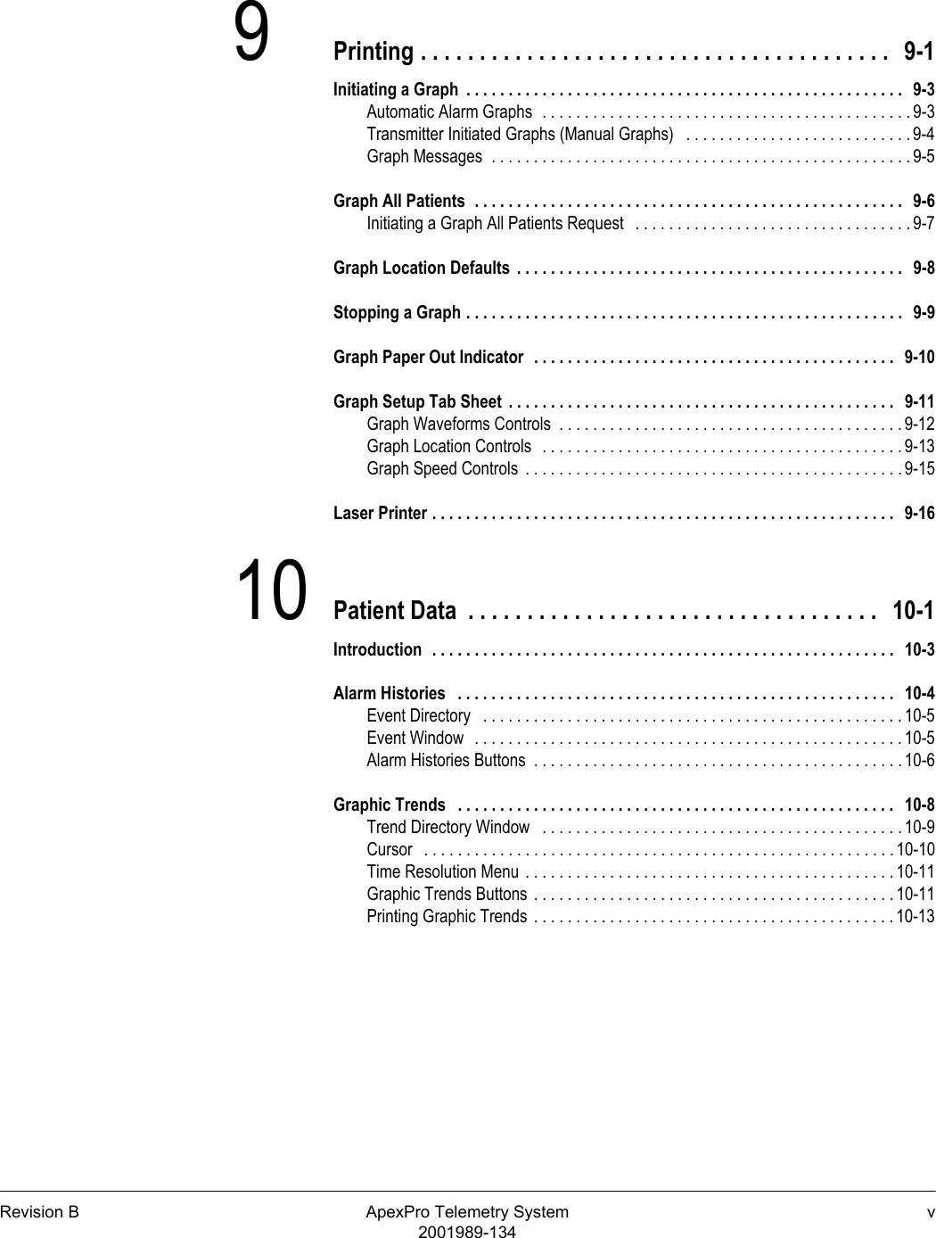 Revision B ApexPro Telemetry System v2001989-1349Printing . . . . . . . . . . . . . . . . . . . . . . . . . . . . . . . . . . . . . . . .   9-1Initiating a Graph  . . . . . . . . . . . . . . . . . . . . . . . . . . . . . . . . . . . . . . . . . . . . . . . . . . . .   9-3Automatic Alarm Graphs  . . . . . . . . . . . . . . . . . . . . . . . . . . . . . . . . . . . . . . . . . . . . 9-3Transmitter Initiated Graphs (Manual Graphs)   . . . . . . . . . . . . . . . . . . . . . . . . . . .9-4Graph Messages  . . . . . . . . . . . . . . . . . . . . . . . . . . . . . . . . . . . . . . . . . . . . . . . . . . 9-5Graph All Patients  . . . . . . . . . . . . . . . . . . . . . . . . . . . . . . . . . . . . . . . . . . . . . . . . . . .   9-6Initiating a Graph All Patients Request   . . . . . . . . . . . . . . . . . . . . . . . . . . . . . . . . . 9-7Graph Location Defaults  . . . . . . . . . . . . . . . . . . . . . . . . . . . . . . . . . . . . . . . . . . . . . .   9-8Stopping a Graph . . . . . . . . . . . . . . . . . . . . . . . . . . . . . . . . . . . . . . . . . . . . . . . . . . . .   9-9Graph Paper Out Indicator  . . . . . . . . . . . . . . . . . . . . . . . . . . . . . . . . . . . . . . . . . . .   9-10Graph Setup Tab Sheet  . . . . . . . . . . . . . . . . . . . . . . . . . . . . . . . . . . . . . . . . . . . . . .   9-11Graph Waveforms Controls  . . . . . . . . . . . . . . . . . . . . . . . . . . . . . . . . . . . . . . . . . 9-12Graph Location Controls  . . . . . . . . . . . . . . . . . . . . . . . . . . . . . . . . . . . . . . . . . . . 9-13Graph Speed Controls  . . . . . . . . . . . . . . . . . . . . . . . . . . . . . . . . . . . . . . . . . . . . . 9-15Laser Printer . . . . . . . . . . . . . . . . . . . . . . . . . . . . . . . . . . . . . . . . . . . . . . . . . . . . . . .   9-1610 Patient Data  . . . . . . . . . . . . . . . . . . . . . . . . . . . . . . . . . . .   10-1Introduction  . . . . . . . . . . . . . . . . . . . . . . . . . . . . . . . . . . . . . . . . . . . . . . . . . . . . . . .   10-3Alarm Histories   . . . . . . . . . . . . . . . . . . . . . . . . . . . . . . . . . . . . . . . . . . . . . . . . . . . .   10-4Event Directory   . . . . . . . . . . . . . . . . . . . . . . . . . . . . . . . . . . . . . . . . . . . . . . . . . . 10-5Event Window  . . . . . . . . . . . . . . . . . . . . . . . . . . . . . . . . . . . . . . . . . . . . . . . . . . . 10-5Alarm Histories Buttons  . . . . . . . . . . . . . . . . . . . . . . . . . . . . . . . . . . . . . . . . . . . . 10-6Graphic Trends   . . . . . . . . . . . . . . . . . . . . . . . . . . . . . . . . . . . . . . . . . . . . . . . . . . . .   10-8Trend Directory Window   . . . . . . . . . . . . . . . . . . . . . . . . . . . . . . . . . . . . . . . . . . . 10-9Cursor   . . . . . . . . . . . . . . . . . . . . . . . . . . . . . . . . . . . . . . . . . . . . . . . . . . . . . . . . 10-10Time Resolution Menu . . . . . . . . . . . . . . . . . . . . . . . . . . . . . . . . . . . . . . . . . . . . 10-11Graphic Trends Buttons . . . . . . . . . . . . . . . . . . . . . . . . . . . . . . . . . . . . . . . . . . . 10-11Printing Graphic Trends . . . . . . . . . . . . . . . . . . . . . . . . . . . . . . . . . . . . . . . . . . . 10-13