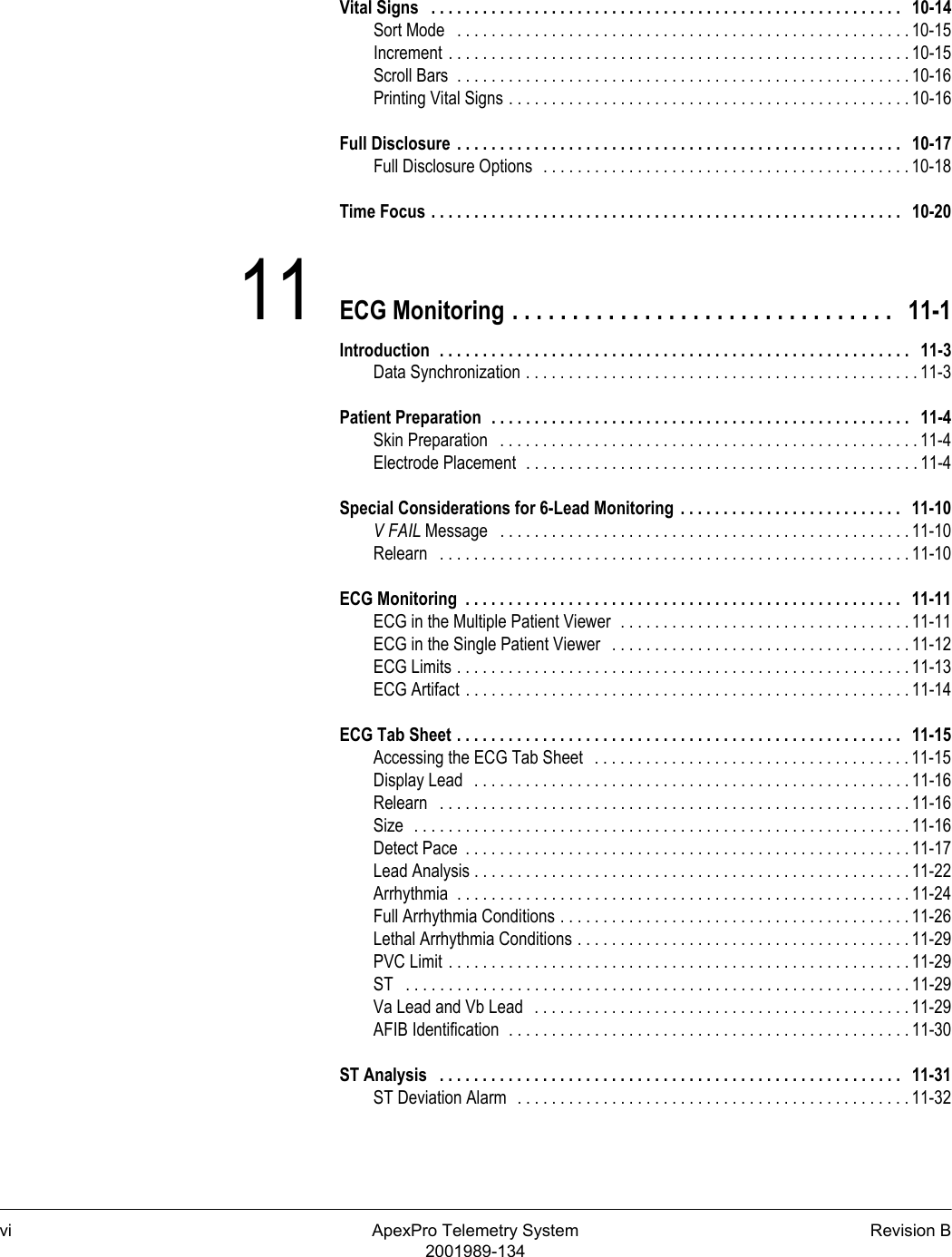 vi ApexPro Telemetry System Revision B2001989-134Vital Signs   . . . . . . . . . . . . . . . . . . . . . . . . . . . . . . . . . . . . . . . . . . . . . . . . . . . . . . .   10-14Sort Mode   . . . . . . . . . . . . . . . . . . . . . . . . . . . . . . . . . . . . . . . . . . . . . . . . . . . . . 10-15Increment . . . . . . . . . . . . . . . . . . . . . . . . . . . . . . . . . . . . . . . . . . . . . . . . . . . . . . 10-15Scroll Bars  . . . . . . . . . . . . . . . . . . . . . . . . . . . . . . . . . . . . . . . . . . . . . . . . . . . . . 10-16Printing Vital Signs . . . . . . . . . . . . . . . . . . . . . . . . . . . . . . . . . . . . . . . . . . . . . . . 10-16Full Disclosure  . . . . . . . . . . . . . . . . . . . . . . . . . . . . . . . . . . . . . . . . . . . . . . . . . . . .   10-17Full Disclosure Options  . . . . . . . . . . . . . . . . . . . . . . . . . . . . . . . . . . . . . . . . . . . 10-18Time Focus . . . . . . . . . . . . . . . . . . . . . . . . . . . . . . . . . . . . . . . . . . . . . . . . . . . . . . .   10-2011 ECG Monitoring . . . . . . . . . . . . . . . . . . . . . . . . . . . . . . . .   11-1Introduction  . . . . . . . . . . . . . . . . . . . . . . . . . . . . . . . . . . . . . . . . . . . . . . . . . . . . . . .   11-3Data Synchronization . . . . . . . . . . . . . . . . . . . . . . . . . . . . . . . . . . . . . . . . . . . . . . 11-3Patient Preparation  . . . . . . . . . . . . . . . . . . . . . . . . . . . . . . . . . . . . . . . . . . . . . . . . .   11-4Skin Preparation   . . . . . . . . . . . . . . . . . . . . . . . . . . . . . . . . . . . . . . . . . . . . . . . . . 11-4Electrode Placement  . . . . . . . . . . . . . . . . . . . . . . . . . . . . . . . . . . . . . . . . . . . . . . 11-4Special Considerations for 6-Lead Monitoring  . . . . . . . . . . . . . . . . . . . . . . . . . .   11-10V FAIL Message   . . . . . . . . . . . . . . . . . . . . . . . . . . . . . . . . . . . . . . . . . . . . . . . . 11-10Relearn   . . . . . . . . . . . . . . . . . . . . . . . . . . . . . . . . . . . . . . . . . . . . . . . . . . . . . . . 11-10ECG Monitoring  . . . . . . . . . . . . . . . . . . . . . . . . . . . . . . . . . . . . . . . . . . . . . . . . . . .   11-11ECG in the Multiple Patient Viewer  . . . . . . . . . . . . . . . . . . . . . . . . . . . . . . . . . . 11-11ECG in the Single Patient Viewer   . . . . . . . . . . . . . . . . . . . . . . . . . . . . . . . . . . . 11-12ECG Limits . . . . . . . . . . . . . . . . . . . . . . . . . . . . . . . . . . . . . . . . . . . . . . . . . . . . . 11-13ECG Artifact . . . . . . . . . . . . . . . . . . . . . . . . . . . . . . . . . . . . . . . . . . . . . . . . . . . . 11-14ECG Tab Sheet . . . . . . . . . . . . . . . . . . . . . . . . . . . . . . . . . . . . . . . . . . . . . . . . . . . .   11-15Accessing the ECG Tab Sheet   . . . . . . . . . . . . . . . . . . . . . . . . . . . . . . . . . . . . . 11-15Display Lead   . . . . . . . . . . . . . . . . . . . . . . . . . . . . . . . . . . . . . . . . . . . . . . . . . . . 11-16Relearn   . . . . . . . . . . . . . . . . . . . . . . . . . . . . . . . . . . . . . . . . . . . . . . . . . . . . . . . 11-16Size  . . . . . . . . . . . . . . . . . . . . . . . . . . . . . . . . . . . . . . . . . . . . . . . . . . . . . . . . . . 11-16Detect Pace  . . . . . . . . . . . . . . . . . . . . . . . . . . . . . . . . . . . . . . . . . . . . . . . . . . . . 11-17Lead Analysis . . . . . . . . . . . . . . . . . . . . . . . . . . . . . . . . . . . . . . . . . . . . . . . . . . . 11-22Arrhythmia  . . . . . . . . . . . . . . . . . . . . . . . . . . . . . . . . . . . . . . . . . . . . . . . . . . . . . 11-24Full Arrhythmia Conditions . . . . . . . . . . . . . . . . . . . . . . . . . . . . . . . . . . . . . . . . . 11-26Lethal Arrhythmia Conditions . . . . . . . . . . . . . . . . . . . . . . . . . . . . . . . . . . . . . . . 11-29PVC Limit . . . . . . . . . . . . . . . . . . . . . . . . . . . . . . . . . . . . . . . . . . . . . . . . . . . . . . 11-29ST   . . . . . . . . . . . . . . . . . . . . . . . . . . . . . . . . . . . . . . . . . . . . . . . . . . . . . . . . . . . 11-29Va Lead and Vb Lead   . . . . . . . . . . . . . . . . . . . . . . . . . . . . . . . . . . . . . . . . . . . . 11-29AFIB Identification  . . . . . . . . . . . . . . . . . . . . . . . . . . . . . . . . . . . . . . . . . . . . . . . 11-30ST Analysis   . . . . . . . . . . . . . . . . . . . . . . . . . . . . . . . . . . . . . . . . . . . . . . . . . . . . . .   11-31ST Deviation Alarm  . . . . . . . . . . . . . . . . . . . . . . . . . . . . . . . . . . . . . . . . . . . . . . 11-32