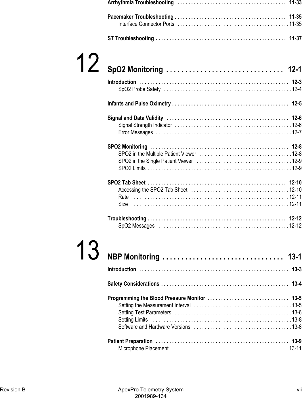 Revision B ApexPro Telemetry System vii2001989-134Arrhythmia Troubleshooting   . . . . . . . . . . . . . . . . . . . . . . . . . . . . . . . . . . . . . . . .   11-33Pacemaker Troubleshooting . . . . . . . . . . . . . . . . . . . . . . . . . . . . . . . . . . . . . . . . .   11-35Interface Connector Ports  . . . . . . . . . . . . . . . . . . . . . . . . . . . . . . . . . . . . . . . . . 11-35ST Troubleshooting . . . . . . . . . . . . . . . . . . . . . . . . . . . . . . . . . . . . . . . . . . . . . . . .   11-3712 SpO2 Monitoring  . . . . . . . . . . . . . . . . . . . . . . . . . . . . . . .   12-1Introduction  . . . . . . . . . . . . . . . . . . . . . . . . . . . . . . . . . . . . . . . . . . . . . . . . . . . . . . .   12-3SpO2 Probe Safety  . . . . . . . . . . . . . . . . . . . . . . . . . . . . . . . . . . . . . . . . . . . . . . . 12-4Infants and Pulse Oximetry . . . . . . . . . . . . . . . . . . . . . . . . . . . . . . . . . . . . . . . . . . .   12-5Signal and Data Validity   . . . . . . . . . . . . . . . . . . . . . . . . . . . . . . . . . . . . . . . . . . . . .   12-6Signal Strength Indicator  . . . . . . . . . . . . . . . . . . . . . . . . . . . . . . . . . . . . . . . . . . . 12-6Error Messages  . . . . . . . . . . . . . . . . . . . . . . . . . . . . . . . . . . . . . . . . . . . . . . . . . . 12-7SPO2 Monitoring  . . . . . . . . . . . . . . . . . . . . . . . . . . . . . . . . . . . . . . . . . . . . . . . . . . .   12-8SPO2 in the Multiple Patient Viewer   . . . . . . . . . . . . . . . . . . . . . . . . . . . . . . . . . . 12-8SPO2 in the Single Patient Viewer   . . . . . . . . . . . . . . . . . . . . . . . . . . . . . . . . . . .12-9SPO2 Limits  . . . . . . . . . . . . . . . . . . . . . . . . . . . . . . . . . . . . . . . . . . . . . . . . . . . . . 12-9SPO2 Tab Sheet  . . . . . . . . . . . . . . . . . . . . . . . . . . . . . . . . . . . . . . . . . . . . . . . . . . .   12-10Accessing the SPO2 Tab Sheet   . . . . . . . . . . . . . . . . . . . . . . . . . . . . . . . . . . . . 12-10Rate  . . . . . . . . . . . . . . . . . . . . . . . . . . . . . . . . . . . . . . . . . . . . . . . . . . . . . . . . . . 12-11Size  . . . . . . . . . . . . . . . . . . . . . . . . . . . . . . . . . . . . . . . . . . . . . . . . . . . . . . . . . . 12-11Troubleshooting . . . . . . . . . . . . . . . . . . . . . . . . . . . . . . . . . . . . . . . . . . . . . . . . . . .   12-12SpO2 Messages   . . . . . . . . . . . . . . . . . . . . . . . . . . . . . . . . . . . . . . . . . . . . . . . . 12-1213 NBP Monitoring  . . . . . . . . . . . . . . . . . . . . . . . . . . . . . . . .   13-1Introduction  . . . . . . . . . . . . . . . . . . . . . . . . . . . . . . . . . . . . . . . . . . . . . . . . . . . . . . .   13-3Safety Considerations . . . . . . . . . . . . . . . . . . . . . . . . . . . . . . . . . . . . . . . . . . . . . . .   13-4Programming the Blood Pressure Monitor  . . . . . . . . . . . . . . . . . . . . . . . . . . . . . .   13-5Setting the Measurement Interval  . . . . . . . . . . . . . . . . . . . . . . . . . . . . . . . . . . . . 13-5Setting Test Parameters   . . . . . . . . . . . . . . . . . . . . . . . . . . . . . . . . . . . . . . . . . . . 13-6Setting Limits  . . . . . . . . . . . . . . . . . . . . . . . . . . . . . . . . . . . . . . . . . . . . . . . . . . . . 13-8Software and Hardware Versions   . . . . . . . . . . . . . . . . . . . . . . . . . . . . . . . . . . . . 13-8Patient Preparation  . . . . . . . . . . . . . . . . . . . . . . . . . . . . . . . . . . . . . . . . . . . . . . . . .   13-9Microphone Placement   . . . . . . . . . . . . . . . . . . . . . . . . . . . . . . . . . . . . . . . . . . . 13-11
