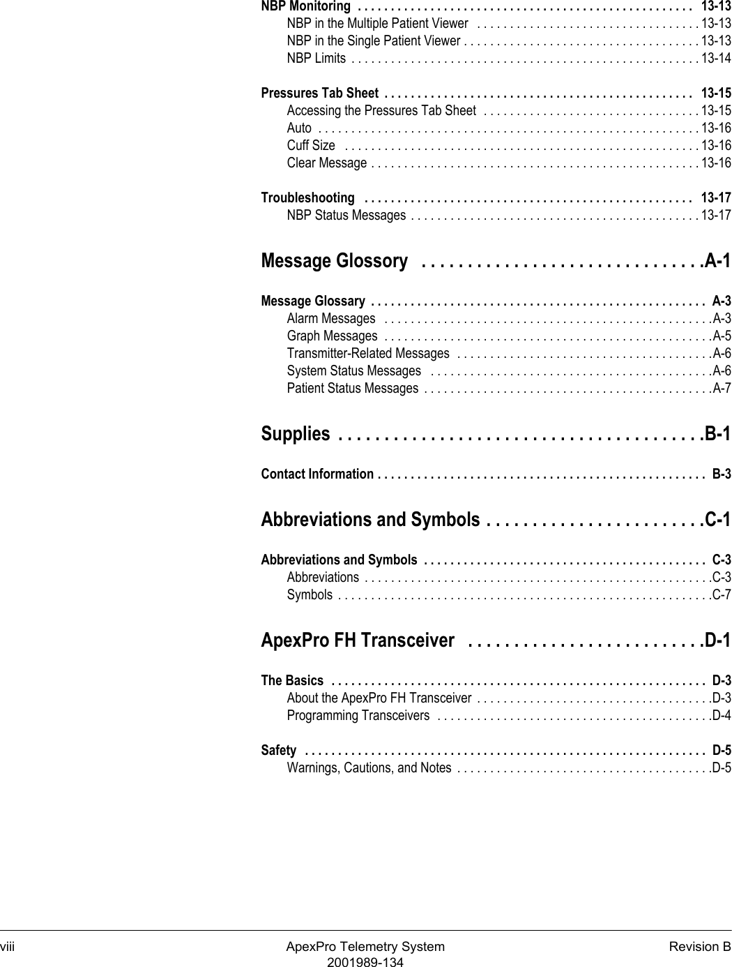 viii ApexPro Telemetry System Revision B2001989-134NBP Monitoring  . . . . . . . . . . . . . . . . . . . . . . . . . . . . . . . . . . . . . . . . . . . . . . . . . . .   13-13NBP in the Multiple Patient Viewer   . . . . . . . . . . . . . . . . . . . . . . . . . . . . . . . . . . 13-13NBP in the Single Patient Viewer . . . . . . . . . . . . . . . . . . . . . . . . . . . . . . . . . . . . 13-13NBP Limits  . . . . . . . . . . . . . . . . . . . . . . . . . . . . . . . . . . . . . . . . . . . . . . . . . . . . . 13-14Pressures Tab Sheet  . . . . . . . . . . . . . . . . . . . . . . . . . . . . . . . . . . . . . . . . . . . . . . .   13-15Accessing the Pressures Tab Sheet  . . . . . . . . . . . . . . . . . . . . . . . . . . . . . . . . . 13-15Auto  . . . . . . . . . . . . . . . . . . . . . . . . . . . . . . . . . . . . . . . . . . . . . . . . . . . . . . . . . . 13-16Cuff Size   . . . . . . . . . . . . . . . . . . . . . . . . . . . . . . . . . . . . . . . . . . . . . . . . . . . . . . 13-16Clear Message . . . . . . . . . . . . . . . . . . . . . . . . . . . . . . . . . . . . . . . . . . . . . . . . . . 13-16Troubleshooting   . . . . . . . . . . . . . . . . . . . . . . . . . . . . . . . . . . . . . . . . . . . . . . . . . .   13-17NBP Status Messages . . . . . . . . . . . . . . . . . . . . . . . . . . . . . . . . . . . . . . . . . . . . 13-17Message Glossory   . . . . . . . . . . . . . . . . . . . . . . . . . . . . . . .A-1Message Glossary  . . . . . . . . . . . . . . . . . . . . . . . . . . . . . . . . . . . . . . . . . . . . . . . . . . .  A-3Alarm Messages   . . . . . . . . . . . . . . . . . . . . . . . . . . . . . . . . . . . . . . . . . . . . . . . . . .A-3Graph Messages  . . . . . . . . . . . . . . . . . . . . . . . . . . . . . . . . . . . . . . . . . . . . . . . . . .A-5Transmitter-Related Messages  . . . . . . . . . . . . . . . . . . . . . . . . . . . . . . . . . . . . . . .A-6System Status Messages   . . . . . . . . . . . . . . . . . . . . . . . . . . . . . . . . . . . . . . . . . . .A-6Patient Status Messages  . . . . . . . . . . . . . . . . . . . . . . . . . . . . . . . . . . . . . . . . . . . .A-7Supplies  . . . . . . . . . . . . . . . . . . . . . . . . . . . . . . . . . . . . . . . .B-1Contact Information . . . . . . . . . . . . . . . . . . . . . . . . . . . . . . . . . . . . . . . . . . . . . . . . . .  B-3Abbreviations and Symbols . . . . . . . . . . . . . . . . . . . . . . . .C-1Abbreviations and Symbols  . . . . . . . . . . . . . . . . . . . . . . . . . . . . . . . . . . . . . . . . . . .  C-3Abbreviations  . . . . . . . . . . . . . . . . . . . . . . . . . . . . . . . . . . . . . . . . . . . . . . . . . . . . .C-3Symbols  . . . . . . . . . . . . . . . . . . . . . . . . . . . . . . . . . . . . . . . . . . . . . . . . . . . . . . . . .C-7ApexPro FH Transceiver   . . . . . . . . . . . . . . . . . . . . . . . . . .D-1The Basics  . . . . . . . . . . . . . . . . . . . . . . . . . . . . . . . . . . . . . . . . . . . . . . . . . . . . . . . . .  D-3About the ApexPro FH Transceiver  . . . . . . . . . . . . . . . . . . . . . . . . . . . . . . . . . . . .D-3Programming Transceivers  . . . . . . . . . . . . . . . . . . . . . . . . . . . . . . . . . . . . . . . . . .D-4Safety   . . . . . . . . . . . . . . . . . . . . . . . . . . . . . . . . . . . . . . . . . . . . . . . . . . . . . . . . . . . . .  D-5Warnings, Cautions, and Notes  . . . . . . . . . . . . . . . . . . . . . . . . . . . . . . . . . . . . . . .D-5
