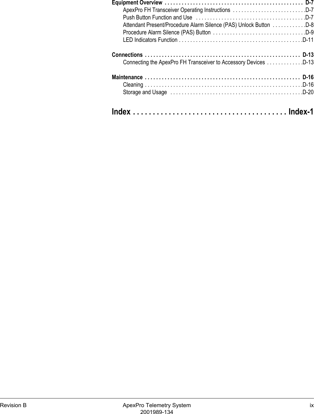 Revision B ApexPro Telemetry System ix2001989-134Equipment Overview  . . . . . . . . . . . . . . . . . . . . . . . . . . . . . . . . . . . . . . . . . . . . . . . . .  D-7ApexPro FH Transceiver Operating Instructions  . . . . . . . . . . . . . . . . . . . . . . . . . .D-7Push Button Function and Use   . . . . . . . . . . . . . . . . . . . . . . . . . . . . . . . . . . . . . . .D-7Attendant Present/Procedure Alarm Silence (PAS) Unlock Button  . . . . . . . . . . . .D-8Procedure Alarm Silence (PAS) Button  . . . . . . . . . . . . . . . . . . . . . . . . . . . . . . . . .D-9LED Indicators Function . . . . . . . . . . . . . . . . . . . . . . . . . . . . . . . . . . . . . . . . . . . .D-11Connections  . . . . . . . . . . . . . . . . . . . . . . . . . . . . . . . . . . . . . . . . . . . . . . . . . . . . . . .  D-13Connecting the ApexPro FH Transceiver to Accessory Devices  . . . . . . . . . . . . .D-13Maintenance  . . . . . . . . . . . . . . . . . . . . . . . . . . . . . . . . . . . . . . . . . . . . . . . . . . . . . . .  D-16Cleaning . . . . . . . . . . . . . . . . . . . . . . . . . . . . . . . . . . . . . . . . . . . . . . . . . . . . . . . .D-16Storage and Usage  . . . . . . . . . . . . . . . . . . . . . . . . . . . . . . . . . . . . . . . . . . . . . . .D-20Index . . . . . . . . . . . . . . . . . . . . . . . . . . . . . . . . . . . . . . . Index-1