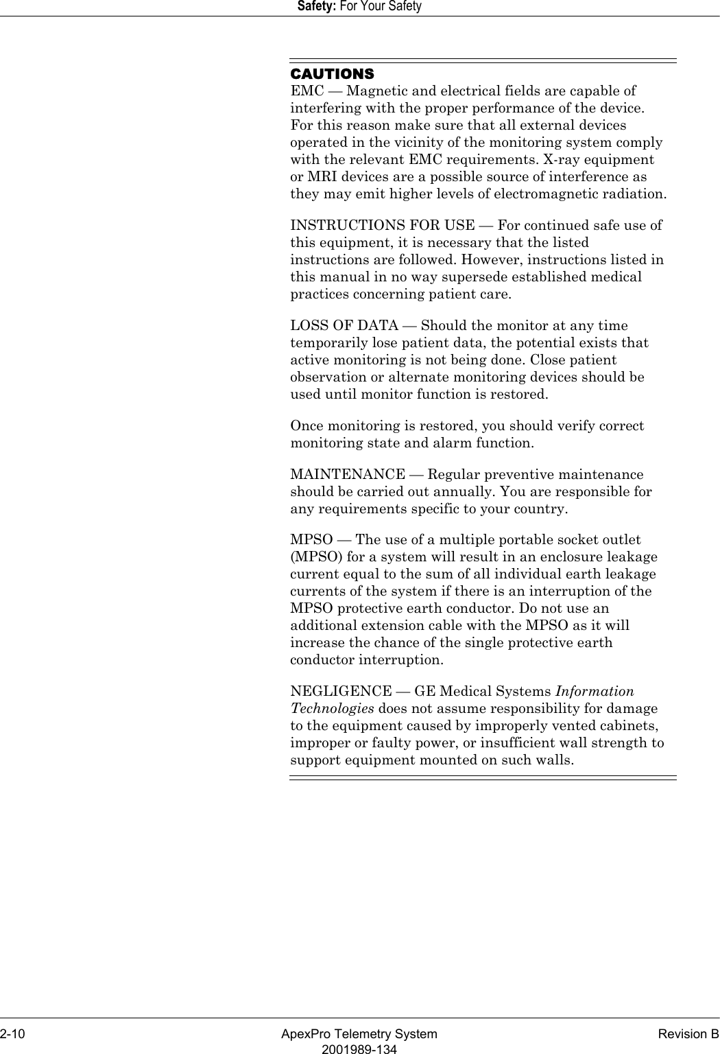 2-10 ApexPro Telemetry System Revision B2001989-134Safety: For Your SafetyCAUTIONSEMC — Magnetic and electrical fields are capable of interfering with the proper performance of the device. For this reason make sure that all external devices operated in the vicinity of the monitoring system comply with the relevant EMC requirements. X-ray equipment or MRI devices are a possible source of interference as they may emit higher levels of electromagnetic radiation.INSTRUCTIONS FOR USE — For continued safe use of this equipment, it is necessary that the listed instructions are followed. However, instructions listed in this manual in no way supersede established medical practices concerning patient care.LOSS OF DATA — Should the monitor at any time temporarily lose patient data, the potential exists that active monitoring is not being done. Close patient observation or alternate monitoring devices should be used until monitor function is restored.Once monitoring is restored, you should verify correct monitoring state and alarm function.MAINTENANCE — Regular preventive maintenance should be carried out annually. You are responsible for any requirements specific to your country.MPSO — The use of a multiple portable socket outlet (MPSO) for a system will result in an enclosure leakage current equal to the sum of all individual earth leakage currents of the system if there is an interruption of the MPSO protective earth conductor. Do not use an additional extension cable with the MPSO as it will increase the chance of the single protective earth conductor interruption.NEGLIGENCE — GE Medical Systems Information Technologies does not assume responsibility for damage to the equipment caused by improperly vented cabinets, improper or faulty power, or insufficient wall strength to support equipment mounted on such walls.