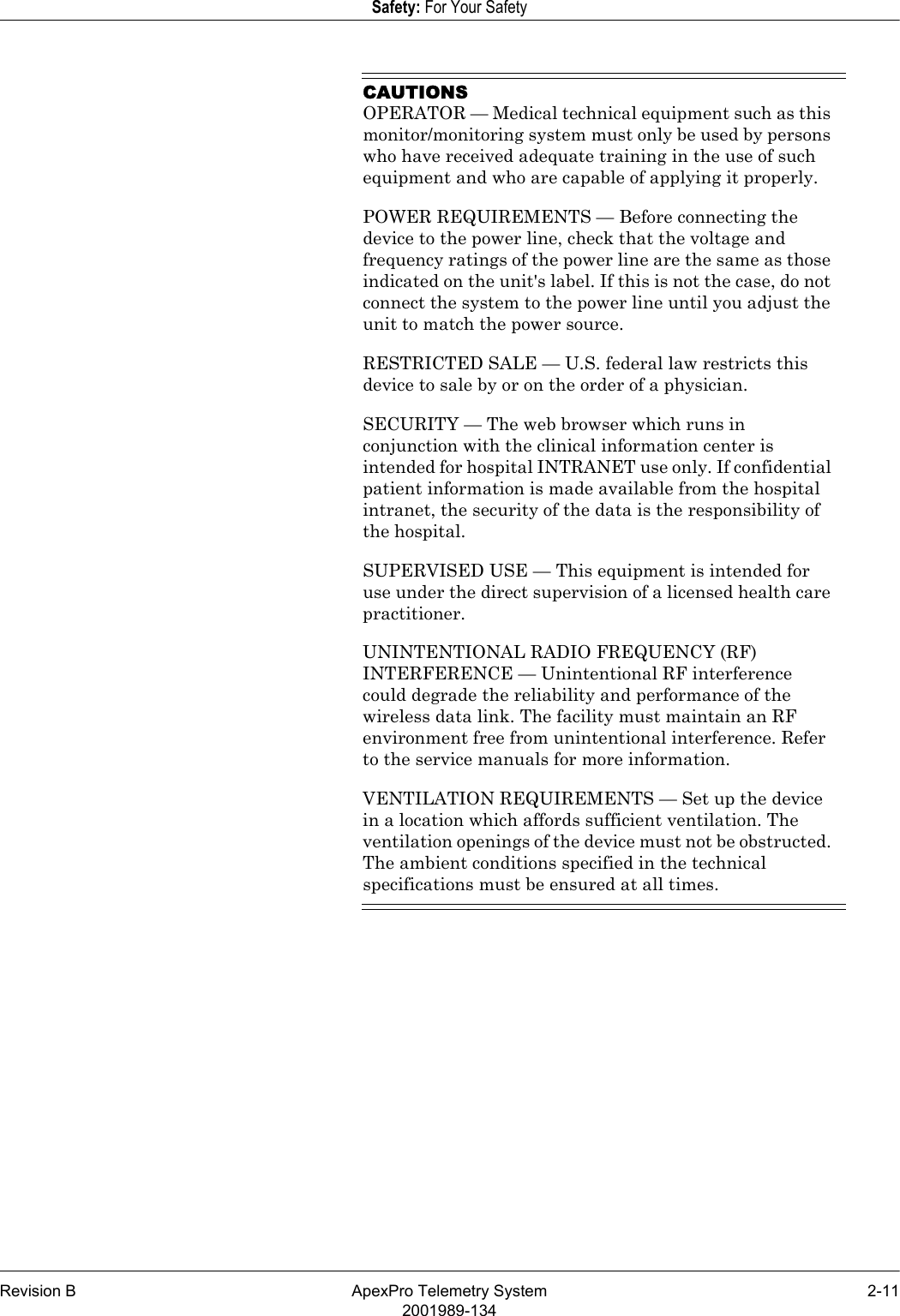 Revision B ApexPro Telemetry System 2-112001989-134Safety: For Your SafetyCAUTIONSOPERATOR — Medical technical equipment such as this monitor/monitoring system must only be used by persons who have received adequate training in the use of such equipment and who are capable of applying it properly.POWER REQUIREMENTS — Before connecting the device to the power line, check that the voltage and frequency ratings of the power line are the same as those indicated on the unit&apos;s label. If this is not the case, do not connect the system to the power line until you adjust the unit to match the power source.RESTRICTED SALE — U.S. federal law restricts this device to sale by or on the order of a physician.SECURITY — The web browser which runs in conjunction with the clinical information center is intended for hospital INTRANET use only. If confidential patient information is made available from the hospital intranet, the security of the data is the responsibility of the hospital.SUPERVISED USE — This equipment is intended for use under the direct supervision of a licensed health care practitioner.UNINTENTIONAL RADIO FREQUENCY (RF) INTERFERENCE — Unintentional RF interference could degrade the reliability and performance of the wireless data link. The facility must maintain an RF environment free from unintentional interference. Refer to the service manuals for more information.VENTILATION REQUIREMENTS — Set up the device in a location which affords sufficient ventilation. The ventilation openings of the device must not be obstructed. The ambient conditions specified in the technical specifications must be ensured at all times.