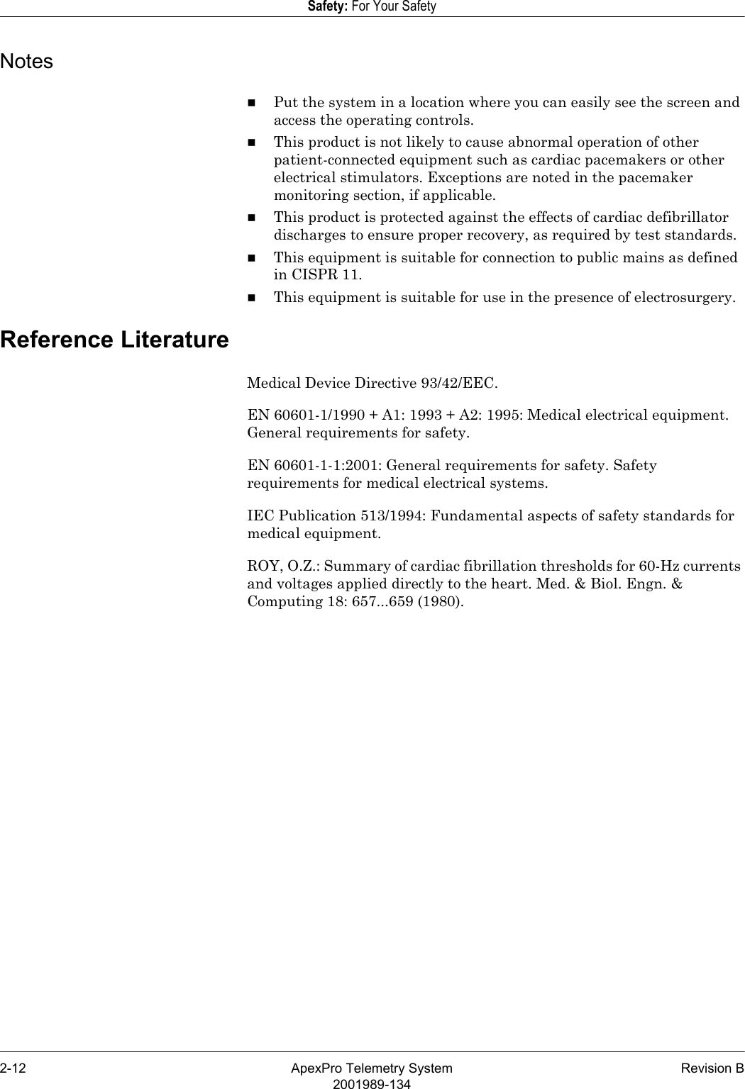 2-12 ApexPro Telemetry System Revision B2001989-134Safety: For Your SafetyNotesPut the system in a location where you can easily see the screen and access the operating controls.This product is not likely to cause abnormal operation of other patient-connected equipment such as cardiac pacemakers or other electrical stimulators. Exceptions are noted in the pacemaker monitoring section, if applicable.This product is protected against the effects of cardiac defibrillator discharges to ensure proper recovery, as required by test standards.This equipment is suitable for connection to public mains as defined in CISPR 11.This equipment is suitable for use in the presence of electrosurgery.Reference LiteratureMedical Device Directive 93/42/EEC.EN 60601-1/1990 + A1: 1993 + A2: 1995: Medical electrical equipment. General requirements for safety.EN 60601-1-1:2001: General requirements for safety. Safety requirements for medical electrical systems.IEC Publication 513/1994: Fundamental aspects of safety standards for medical equipment.ROY, O.Z.: Summary of cardiac fibrillation thresholds for 60-Hz currents and voltages applied directly to the heart. Med. &amp; Biol. Engn. &amp; Computing 18: 657...659 (1980).
