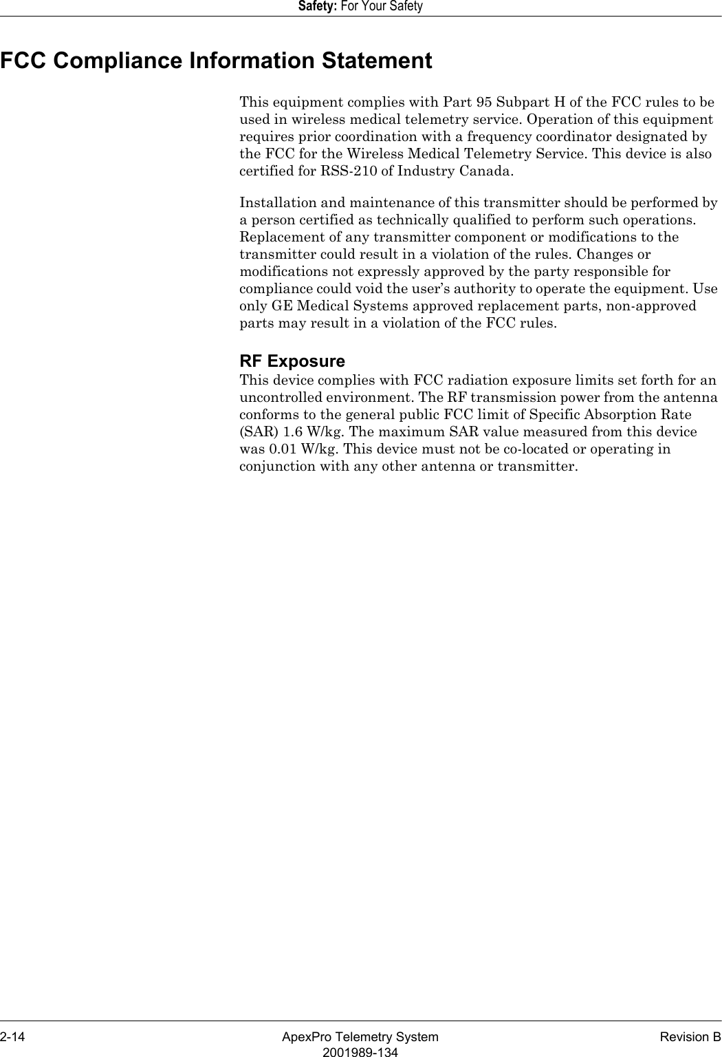 2-14 ApexPro Telemetry System Revision B2001989-134Safety: For Your SafetyFCC Compliance Information StatementThis equipment complies with Part 95 Subpart H of the FCC rules to be used in wireless medical telemetry service. Operation of this equipment requires prior coordination with a frequency coordinator designated by the FCC for the Wireless Medical Telemetry Service. This device is also certified for RSS-210 of Industry Canada.Installation and maintenance of this transmitter should be performed by a person certified as technically qualified to perform such operations. Replacement of any transmitter component or modifications to the transmitter could result in a violation of the rules. Changes or modifications not expressly approved by the party responsible for compliance could void the user’s authority to operate the equipment. Use only GE Medical Systems approved replacement parts, non-approved parts may result in a violation of the FCC rules.RF ExposureThis device complies with FCC radiation exposure limits set forth for an uncontrolled environment. The RF transmission power from the antenna conforms to the general public FCC limit of Specific Absorption Rate (SAR) 1.6 W/kg. The maximum SAR value measured from this device was 0.01 W/kg. This device must not be co-located or operating in conjunction with any other antenna or transmitter.