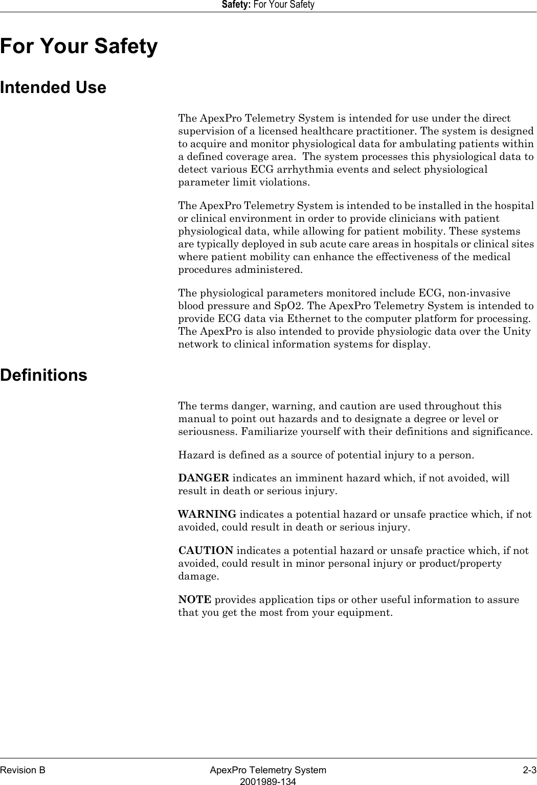 Revision B ApexPro Telemetry System 2-32001989-134Safety: For Your SafetyFor Your SafetyIntended UseThe ApexPro Telemetry System is intended for use under the direct supervision of a licensed healthcare practitioner. The system is designed to acquire and monitor physiological data for ambulating patients within a defined coverage area.  The system processes this physiological data to detect various ECG arrhythmia events and select physiological parameter limit violations.The ApexPro Telemetry System is intended to be installed in the hospital or clinical environment in order to provide clinicians with patient physiological data, while allowing for patient mobility. These systems are typically deployed in sub acute care areas in hospitals or clinical sites where patient mobility can enhance the effectiveness of the medical procedures administered.The physiological parameters monitored include ECG, non-invasive blood pressure and SpO2. The ApexPro Telemetry System is intended to provide ECG data via Ethernet to the computer platform for processing.  The ApexPro is also intended to provide physiologic data over the Unity network to clinical information systems for display.DefinitionsThe terms danger, warning, and caution are used throughout this manual to point out hazards and to designate a degree or level or seriousness. Familiarize yourself with their definitions and significance.Hazard is defined as a source of potential injury to a person.DANGER indicates an imminent hazard which, if not avoided, will result in death or serious injury.WARNING indicates a potential hazard or unsafe practice which, if not avoided, could result in death or serious injury.CAUTION indicates a potential hazard or unsafe practice which, if not avoided, could result in minor personal injury or product/property damage.NOTE provides application tips or other useful information to assure that you get the most from your equipment.
