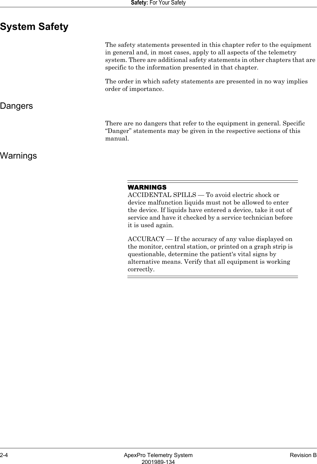 2-4 ApexPro Telemetry System Revision B2001989-134Safety: For Your SafetySystem SafetyThe safety statements presented in this chapter refer to the equipment in general and, in most cases, apply to all aspects of the telemetry system. There are additional safety statements in other chapters that are specific to the information presented in that chapter.The order in which safety statements are presented in no way implies order of importance.DangersThere are no dangers that refer to the equipment in general. Specific “Danger” statements may be given in the respective sections of this manual.WarningsWARNINGSACCIDENTAL SPILLS — To avoid electric shock or device malfunction liquids must not be allowed to enter the device. If liquids have entered a device, take it out of service and have it checked by a service technician before it is used again.ACCURACY — If the accuracy of any value displayed on the monitor, central station, or printed on a graph strip is questionable, determine the patient&apos;s vital signs by alternative means. Verify that all equipment is working correctly.