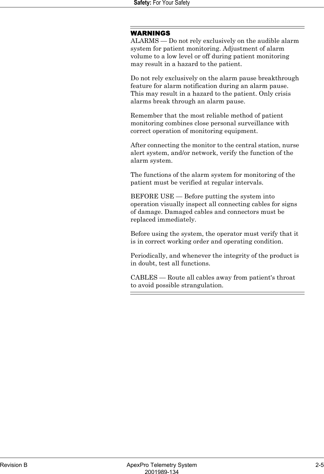 Revision B ApexPro Telemetry System 2-52001989-134Safety: For Your SafetyWARNINGSALARMS — Do not rely exclusively on the audible alarm system for patient monitoring. Adjustment of alarm volume to a low level or off during patient monitoring may result in a hazard to the patient.Do not rely exclusively on the alarm pause breakthrough feature for alarm notification during an alarm pause. This may result in a hazard to the patient. Only crisis alarms break through an alarm pause.Remember that the most reliable method of patient monitoring combines close personal surveillance with correct operation of monitoring equipment.After connecting the monitor to the central station, nurse alert system, and/or network, verify the function of the alarm system.The functions of the alarm system for monitoring of the patient must be verified at regular intervals.BEFORE USE — Before putting the system into operation visually inspect all connecting cables for signs of damage. Damaged cables and connectors must be replaced immediately.Before using the system, the operator must verify that it is in correct working order and operating condition.Periodically, and whenever the integrity of the product is in doubt, test all functions.CABLES — Route all cables away from patient&apos;s throat to avoid possible strangulation.