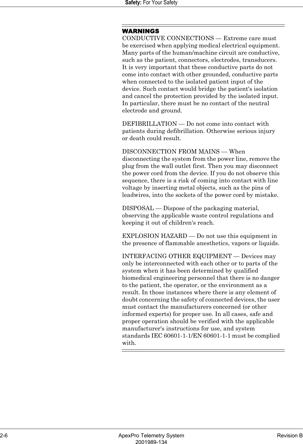 2-6 ApexPro Telemetry System Revision B2001989-134Safety: For Your SafetyWARNINGSCONDUCTIVE CONNECTIONS — Extreme care must be exercised when applying medical electrical equipment. Many parts of the human/machine circuit are conductive, such as the patient, connectors, electrodes, transducers. It is very important that these conductive parts do not come into contact with other grounded, conductive parts when connected to the isolated patient input of the device. Such contact would bridge the patient&apos;s isolation and cancel the protection provided by the isolated input. In particular, there must be no contact of the neutral electrode and ground.DEFIBRILLATION — Do not come into contact with patients during defibrillation. Otherwise serious injury or death could result.DISCONNECTION FROM MAINS — When disconnecting the system from the power line, remove the plug from the wall outlet first. Then you may disconnect the power cord from the device. If you do not observe this sequence, there is a risk of coming into contact with line voltage by inserting metal objects, such as the pins of leadwires, into the sockets of the power cord by mistake.DISPOSAL — Dispose of the packaging material, observing the applicable waste control regulations and keeping it out of children&apos;s reach.EXPLOSION HAZARD — Do not use this equipment in the presence of flammable anesthetics, vapors or liquids.INTERFACING OTHER EQUIPMENT — Devices may only be interconnected with each other or to parts of the system when it has been determined by qualified biomedical engineering personnel that there is no danger to the patient, the operator, or the environment as a result. In those instances where there is any element of doubt concerning the safety of connected devices, the user must contact the manufacturers concerned (or other informed experts) for proper use. In all cases, safe and proper operation should be verified with the applicable manufacturer&apos;s instructions for use, and system standards IEC 60601-1-1/EN 60601-1-1 must be complied with.