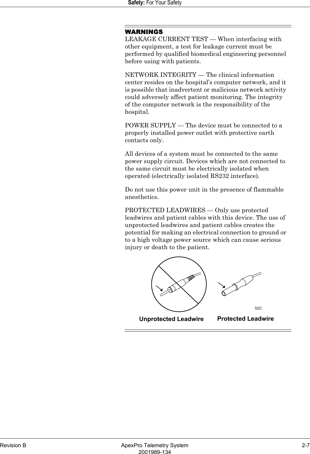 Revision B ApexPro Telemetry System 2-72001989-134Safety: For Your SafetyWARNINGSLEAKAGE CURRENT TEST — When interfacing with other equipment, a test for leakage current must be performed by qualified biomedical engineering personnel before using with patients.NETWORK INTEGRITY — The clinical information center resides on the hospital’s computer network, and it is possible that inadvertent or malicious network activity could adversely affect patient monitoring. The integrity of the computer network is the responsibility of the hospital.POWER SUPPLY — The device must be connected to a properly installed power outlet with protective earth contacts only.All devices of a system must be connected to the same power supply circuit. Devices which are not connected to the same circuit must be electrically isolated when operated (electrically isolated RS232 interface).Do not use this power unit in the presence of flammable anesthetics.PROTECTED LEADWIRES — Only use protected leadwires and patient cables with this device. The use of unprotected leadwires and patient cables creates the potential for making an electrical connection to ground or to a high voltage power source which can cause serious injury or death to the patient.Unprotected Leadwire Protected Leadwire 322C