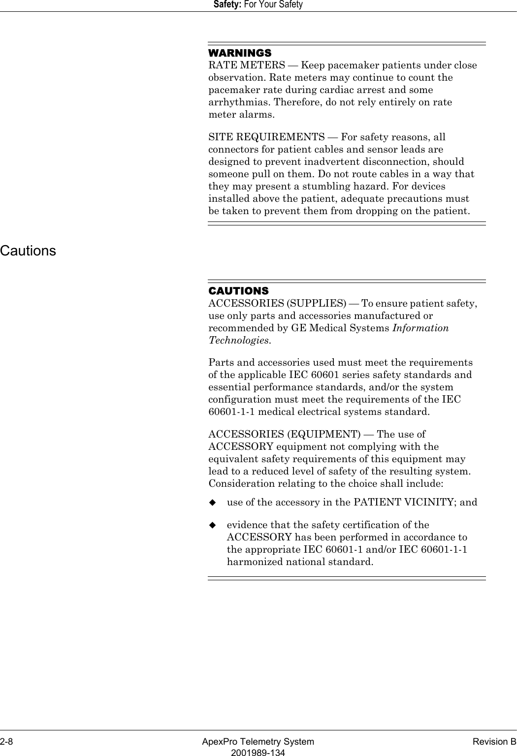 2-8 ApexPro Telemetry System Revision B2001989-134Safety: For Your SafetyWARNINGSRATE METERS — Keep pacemaker patients under close observation. Rate meters may continue to count the pacemaker rate during cardiac arrest and some arrhythmias. Therefore, do not rely entirely on rate meter alarms.SITE REQUIREMENTS — For safety reasons, all connectors for patient cables and sensor leads are designed to prevent inadvertent disconnection, should someone pull on them. Do not route cables in a way that they may present a stumbling hazard. For devices installed above the patient, adequate precautions must be taken to prevent them from dropping on the patient.CautionsCAUTIONSACCESSORIES (SUPPLIES) — To ensure patient safety, use only parts and accessories manufactured or recommended by GE Medical Systems Information Technologies.Parts and accessories used must meet the requirements of the applicable IEC 60601 series safety standards and essential performance standards, and/or the system configuration must meet the requirements of the IEC 60601-1-1 medical electrical systems standard.ACCESSORIES (EQUIPMENT) — The use of ACCESSORY equipment not complying with the equivalent safety requirements of this equipment may lead to a reduced level of safety of the resulting system. Consideration relating to the choice shall include:use of the accessory in the PATIENT VICINITY; andevidence that the safety certification of the ACCESSORY has been performed in accordance to the appropriate IEC 60601-1 and/or IEC 60601-1-1 harmonized national standard.