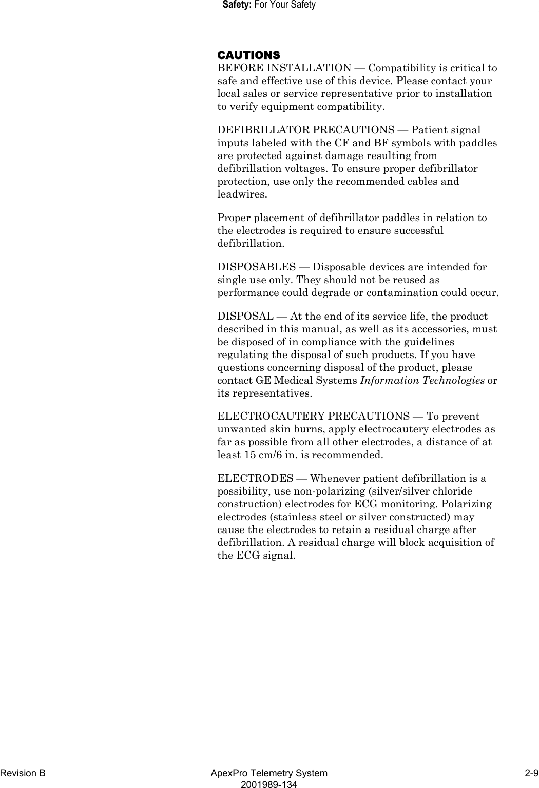 Revision B ApexPro Telemetry System 2-92001989-134Safety: For Your SafetyCAUTIONSBEFORE INSTALLATION — Compatibility is critical to safe and effective use of this device. Please contact your local sales or service representative prior to installation to verify equipment compatibility.DEFIBRILLATOR PRECAUTIONS — Patient signal inputs labeled with the CF and BF symbols with paddles are protected against damage resulting from defibrillation voltages. To ensure proper defibrillator protection, use only the recommended cables and leadwires.Proper placement of defibrillator paddles in relation to the electrodes is required to ensure successful defibrillation.DISPOSABLES — Disposable devices are intended for single use only. They should not be reused as performance could degrade or contamination could occur.DISPOSAL — At the end of its service life, the product described in this manual, as well as its accessories, must be disposed of in compliance with the guidelines regulating the disposal of such products. If you have questions concerning disposal of the product, please contact GE Medical Systems Information Technologies or its representatives.ELECTROCAUTERY PRECAUTIONS — To prevent unwanted skin burns, apply electrocautery electrodes as far as possible from all other electrodes, a distance of at least 15 cm/6 in. is recommended.ELECTRODES — Whenever patient defibrillation is a possibility, use non-polarizing (silver/silver chloride construction) electrodes for ECG monitoring. Polarizing electrodes (stainless steel or silver constructed) may cause the electrodes to retain a residual charge after defibrillation. A residual charge will block acquisition of the ECG signal.
