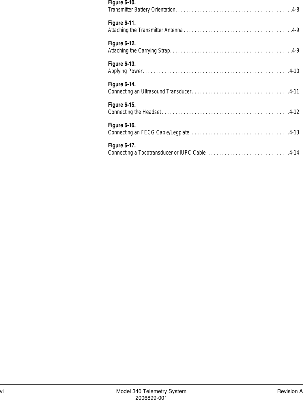 vi Model 340 Telemetry System Revision A2006899-001Figure 6-10.Transmitter Battery Orientation. . . . . . . . . . . . . . . . . . . . . . . . . . . . . . . . . . . . . . . . . . .4-8Figure 6-11.Attaching the Transmitter Antenna. . . . . . . . . . . . . . . . . . . . . . . . . . . . . . . . . . . . . . . .4-9Figure 6-12.Attaching the Carrying Strap. . . . . . . . . . . . . . . . . . . . . . . . . . . . . . . . . . . . . . . . . . . . .4-9Figure 6-13.Applying Power. . . . . . . . . . . . . . . . . . . . . . . . . . . . . . . . . . . . . . . . . . . . . . . . . . . . . .4-10Figure 6-14.Connecting an Ultrasound Transducer. . . . . . . . . . . . . . . . . . . . . . . . . . . . . . . . . . . .4-11Figure 6-15.Connecting the Headset. . . . . . . . . . . . . . . . . . . . . . . . . . . . . . . . . . . . . . . . . . . . . . .4-12Figure 6-16.Connecting an FECG Cable/Legplate  . . . . . . . . . . . . . . . . . . . . . . . . . . . . . . . . . . . .4-13Figure 6-17.Connecting a Tocotransducer or IUPC Cable  . . . . . . . . . . . . . . . . . . . . . . . . . . . . . .4-14