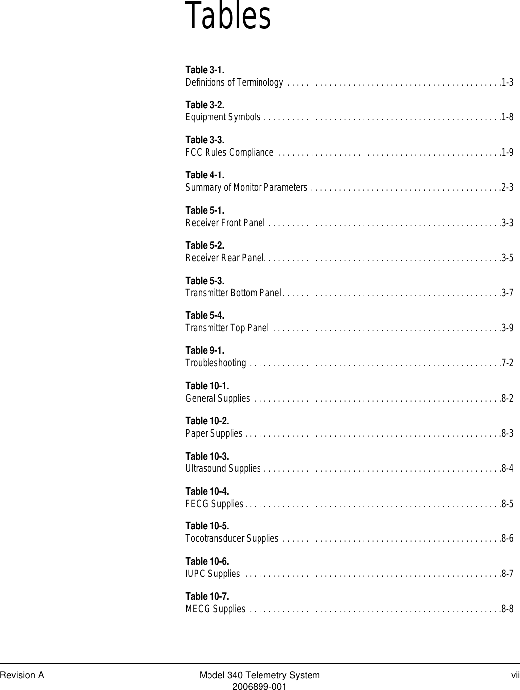 Revision A Model 340 Telemetry System vii2006899-001TablesTable 3-1.Definitions of Terminology . . . . . . . . . . . . . . . . . . . . . . . . . . . . . . . . . . . . . . . . . . . . . .1-3Table 3-2.Equipment Symbols . . . . . . . . . . . . . . . . . . . . . . . . . . . . . . . . . . . . . . . . . . . . . . . . . . .1-8Table 3-3.FCC Rules Compliance . . . . . . . . . . . . . . . . . . . . . . . . . . . . . . . . . . . . . . . . . . . . . . . .1-9Table 4-1.Summary of Monitor Parameters . . . . . . . . . . . . . . . . . . . . . . . . . . . . . . . . . . . . . . . . .2-3Table 5-1.Receiver Front Panel . . . . . . . . . . . . . . . . . . . . . . . . . . . . . . . . . . . . . . . . . . . . . . . . . .3-3Table 5-2.Receiver Rear Panel. . . . . . . . . . . . . . . . . . . . . . . . . . . . . . . . . . . . . . . . . . . . . . . . . . .3-5Table 5-3.Transmitter Bottom Panel. . . . . . . . . . . . . . . . . . . . . . . . . . . . . . . . . . . . . . . . . . . . . . .3-7Table 5-4.Transmitter Top Panel . . . . . . . . . . . . . . . . . . . . . . . . . . . . . . . . . . . . . . . . . . . . . . . . .3-9Table 9-1.Troubleshooting . . . . . . . . . . . . . . . . . . . . . . . . . . . . . . . . . . . . . . . . . . . . . . . . . . . . . .7-2Table 10-1.General Supplies . . . . . . . . . . . . . . . . . . . . . . . . . . . . . . . . . . . . . . . . . . . . . . . . . . . . .8-2Table 10-2.Paper Supplies . . . . . . . . . . . . . . . . . . . . . . . . . . . . . . . . . . . . . . . . . . . . . . . . . . . . . . .8-3Table 10-3.Ultrasound Supplies . . . . . . . . . . . . . . . . . . . . . . . . . . . . . . . . . . . . . . . . . . . . . . . . . . .8-4Table 10-4.FECG Supplies. . . . . . . . . . . . . . . . . . . . . . . . . . . . . . . . . . . . . . . . . . . . . . . . . . . . . . .8-5Table 10-5.Tocotransducer Supplies . . . . . . . . . . . . . . . . . . . . . . . . . . . . . . . . . . . . . . . . . . . . . . .8-6Table 10-6.IUPC Supplies  . . . . . . . . . . . . . . . . . . . . . . . . . . . . . . . . . . . . . . . . . . . . . . . . . . . . . . .8-7Table 10-7.MECG Supplies . . . . . . . . . . . . . . . . . . . . . . . . . . . . . . . . . . . . . . . . . . . . . . . . . . . . . .8-8