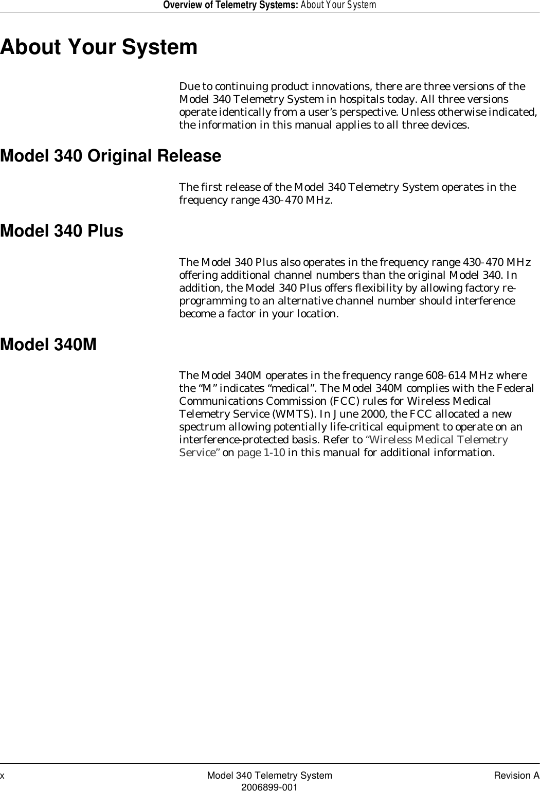 x Model 340 Telemetry System Revision A2006899-001Overview of Telemetry Systems: About Your SystemAbout Your SystemDue to continuing product innovations, there are three versions of the Model 340 Telemetry System in hospitals today. All three versions operate identically from a user’s perspective. Unless otherwise indicated, the information in this manual applies to all three devices.Model 340 Original ReleaseThe first release of the Model 340 Telemetry System operates in the frequency range 430–470 MHz.Model 340 PlusThe Model 340 Plus also operates in the frequency range 430–470 MHz offering additional channel numbers than the original Model 340. In addition, the Model 340 Plus offers flexibility by allowing factory re-programming to an alternative channel number should interference become a factor in your location.Model 340MThe Model 340M operates in the frequency range 608–614 MHz where the “M” indicates “medical”. The Model 340M complies with the Federal Communications Commission (FCC) rules for Wireless Medical Telemetry Service (WMTS). In June 2000, the FCC allocated a new spectrum allowing potentially life-critical equipment to operate on an interference-protected basis. Refer to “Wireless Medical Telemetry Service” on page 1-10 in this manual for additional information.