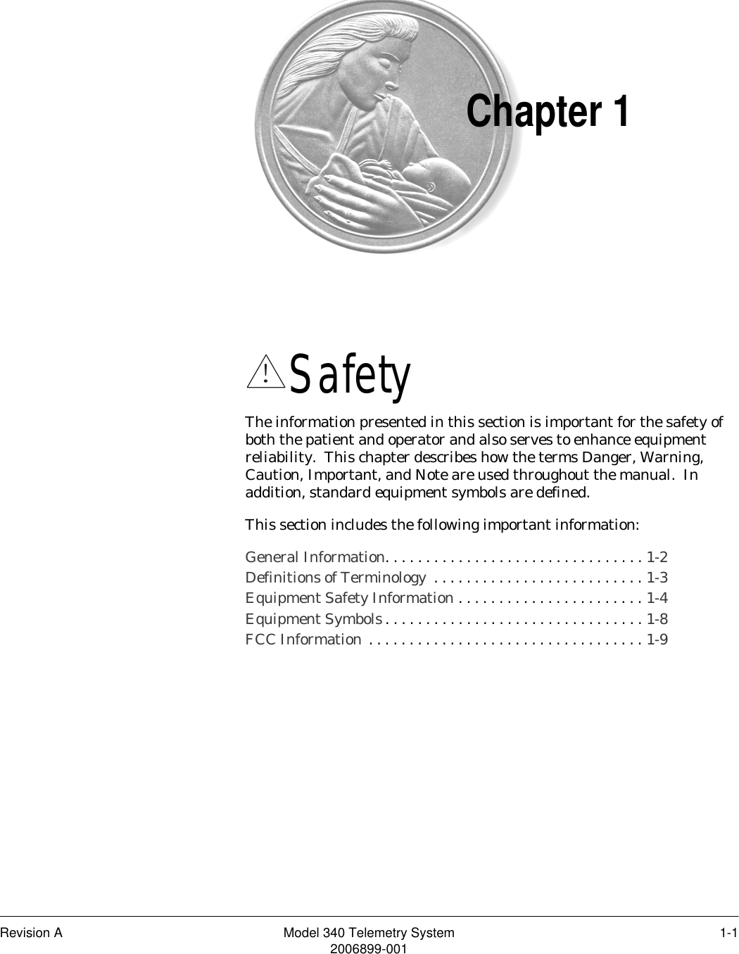 Revision A Model 340 Telemetry System 1-12006899-001Chapter 1Safety 1The information presented in this section is important for the safety of both the patient and operator and also serves to enhance equipment reliability.  This chapter describes how the terms Danger, Warning, Caution, Important, and Note are used throughout the manual.  In addition, standard equipment symbols are defined.  This section includes the following important information:General Information. . . . . . . . . . . . . . . . . . . . . . . . . . . . . . . . 1-2Definitions of Terminology  . . . . . . . . . . . . . . . . . . . . . . . . . . 1-3Equipment Safety Information . . . . . . . . . . . . . . . . . . . . . . . 1-4Equipment Symbols. . . . . . . . . . . . . . . . . . . . . . . . . . . . . . . . 1-8FCC Information  . . . . . . . . . . . . . . . . . . . . . . . . . . . . . . . . . . 1-9!