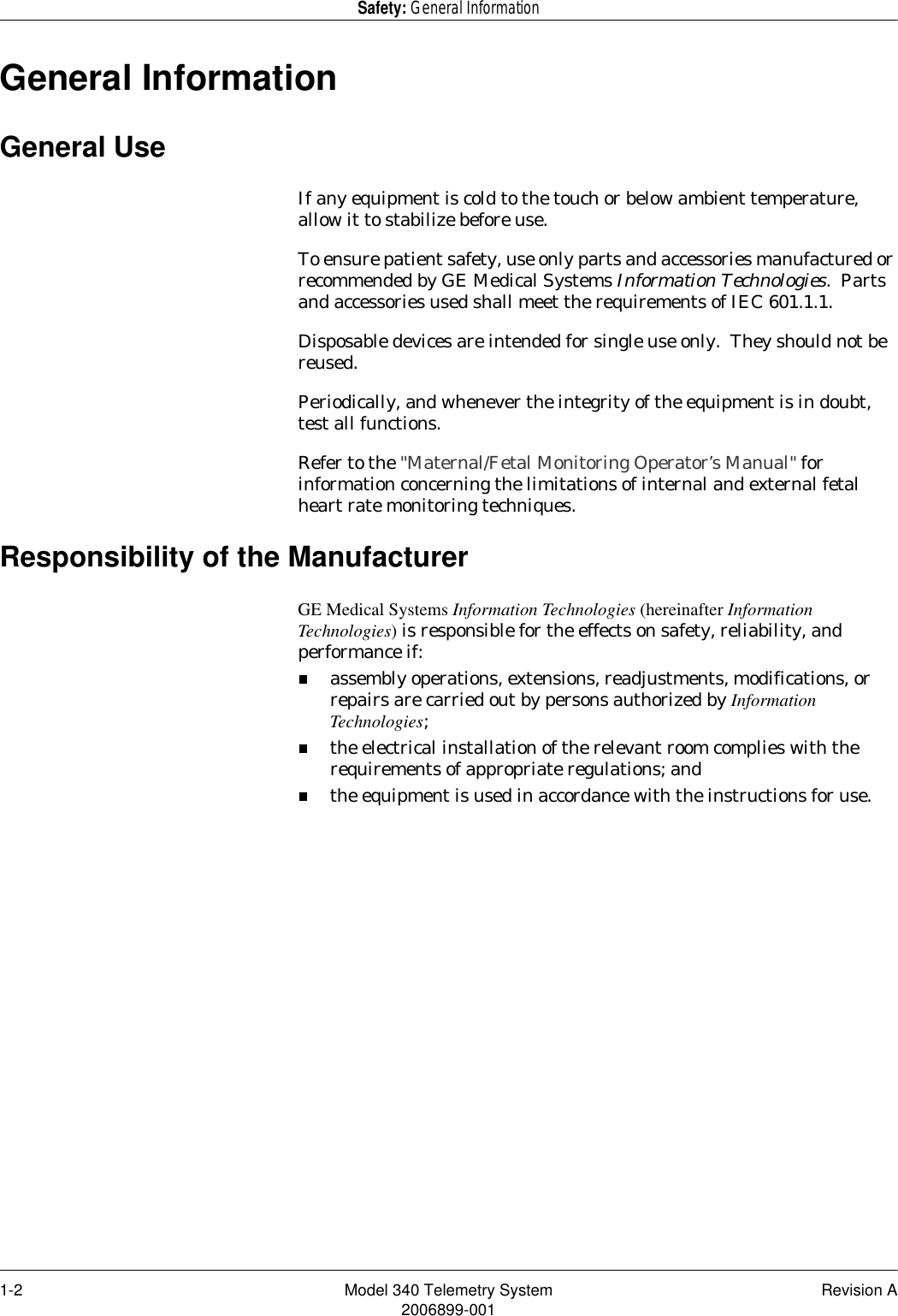 1-2 Model 340 Telemetry System Revision A2006899-001Safety: General InformationGeneral InformationGeneral UseIf any equipment is cold to the touch or below ambient temperature, allow it to stabilize before use.To ensure patient safety, use only parts and accessories manufactured or recommended by GE Medical Systems Information Technologies.  Parts and accessories used shall meet the requirements of IEC 601.1.1.Disposable devices are intended for single use only.  They should not be reused.Periodically, and whenever the integrity of the equipment is in doubt, test all functions.Refer to the &quot;Maternal/Fetal Monitoring Operator’s Manual&quot; for information concerning the limitations of internal and external fetal heart rate monitoring techniques.Responsibility of the ManufacturerGE Medical Systems Information Technologies (hereinafter Information Technologies) is responsible for the effects on safety, reliability, and performance if:assembly operations, extensions, readjustments, modifications, or repairs are carried out by persons authorized by Information Technologies;the electrical installation of the relevant room complies with the requirements of appropriate regulations; andthe equipment is used in accordance with the instructions for use.