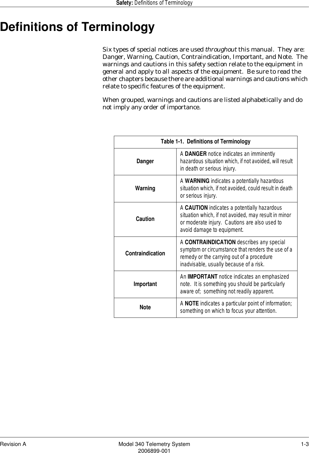 Revision A Model 340 Telemetry System 1-32006899-001Safety: Definitions of TerminologyDefinitions of TerminologySix types of special notices are used throughout this manual.  They are:  Danger, Warning, Caution, Contraindication, Important, and Note.  The warnings and cautions in this safety section relate to the equipment in general and apply to all aspects of the equipment.  Be sure to read the other chapters because there are additional warnings and cautions which relate to specific features of the equipment.When grouped, warnings and cautions are listed alphabetically and do not imply any order of importance.Table 1-1.  Definitions of TerminologyDanger A DANGER notice indicates an imminently hazardous situation which, if not avoided, will result in death or serious injury.Warning A WARNING indicates a potentially hazardous situation which, if not avoided, could result in death or serious injury.CautionA CAUTION indicates a potentially hazardous situation which, if not avoided, may result in minor or moderate injury.  Cautions are also used to avoid damage to equipment.ContraindicationA CONTRAINDICATION describes any special symptom or circumstance that renders the use of a remedy or the carrying out of a procedure inadvisable, usually because of a risk.Important An IMPORTANT notice indicates an emphasized note.  It is something you should be particularly aware of;  something not readily apparent.Note A NOTE indicates a particular point of information; something on which to focus your attention.