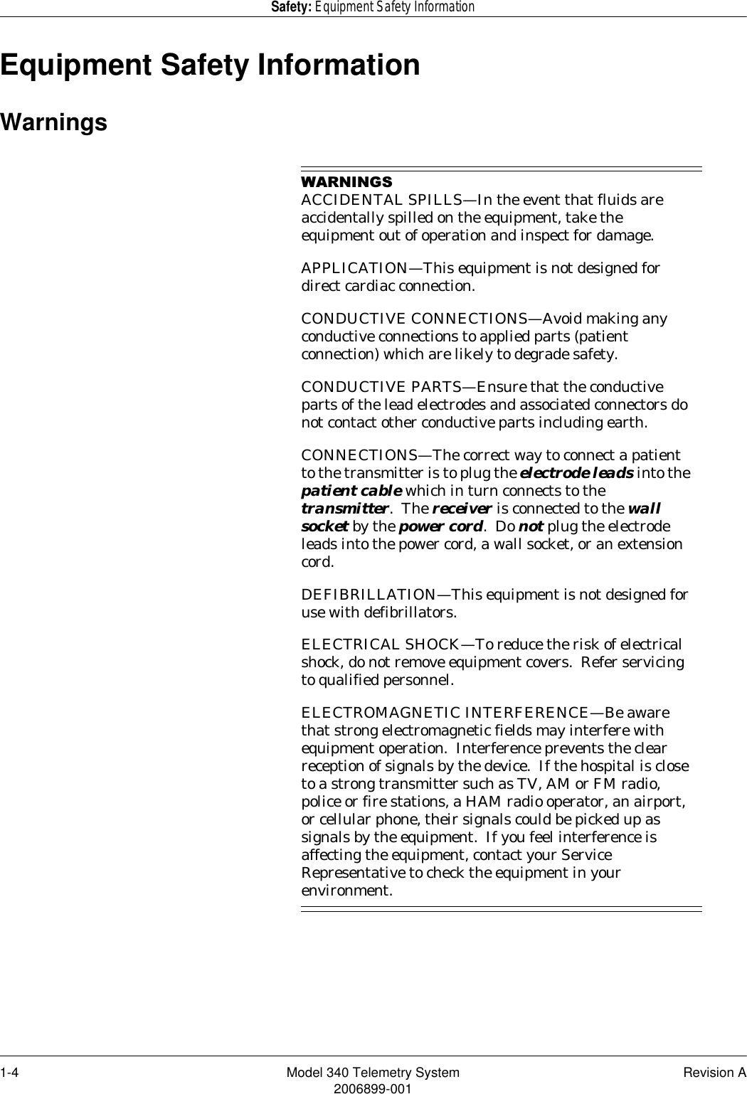 1-4 Model 340 Telemetry System Revision A2006899-001Safety: Equipment Safety InformationEquipment Safety InformationWarnings:$51,1*6ACCIDENTAL SPILLS—In the event that fluids are accidentally spilled on the equipment, take the equipment out of operation and inspect for damage.APPLICATION—This equipment is not designed for direct cardiac connection.CONDUCTIVE CONNECTIONS—Avoid making any conductive connections to applied parts (patient connection) which are likely to degrade safety.CONDUCTIVE PARTS—Ensure that the conductive parts of the lead electrodes and associated connectors do not contact other conductive parts including earth.CONNECTIONS—The correct way to connect a patient to the transmitter is to plug the electrode leads into the patient cable which in turn connects to the transmitter.  The receiver is connected to the wall socket by the power cord.  Do not plug the electrode leads into the power cord, a wall socket, or an extension cord.DEFIBRILLATION—This equipment is not designed for use with defibrillators.ELECTRICAL SHOCK—To reduce the risk of electrical shock, do not remove equipment covers.  Refer servicing to qualified personnel.ELECTROMAGNETIC INTERFERENCE—Be aware that strong electromagnetic fields may interfere with equipment operation.  Interference prevents the clear reception of signals by the device.  If the hospital is close to a strong transmitter such as TV, AM or FM radio, police or fire stations, a HAM radio operator, an airport, or cellular phone, their signals could be picked up as signals by the equipment.  If you feel interference is affecting the equipment, contact your Service Representative to check the equipment in your environment.