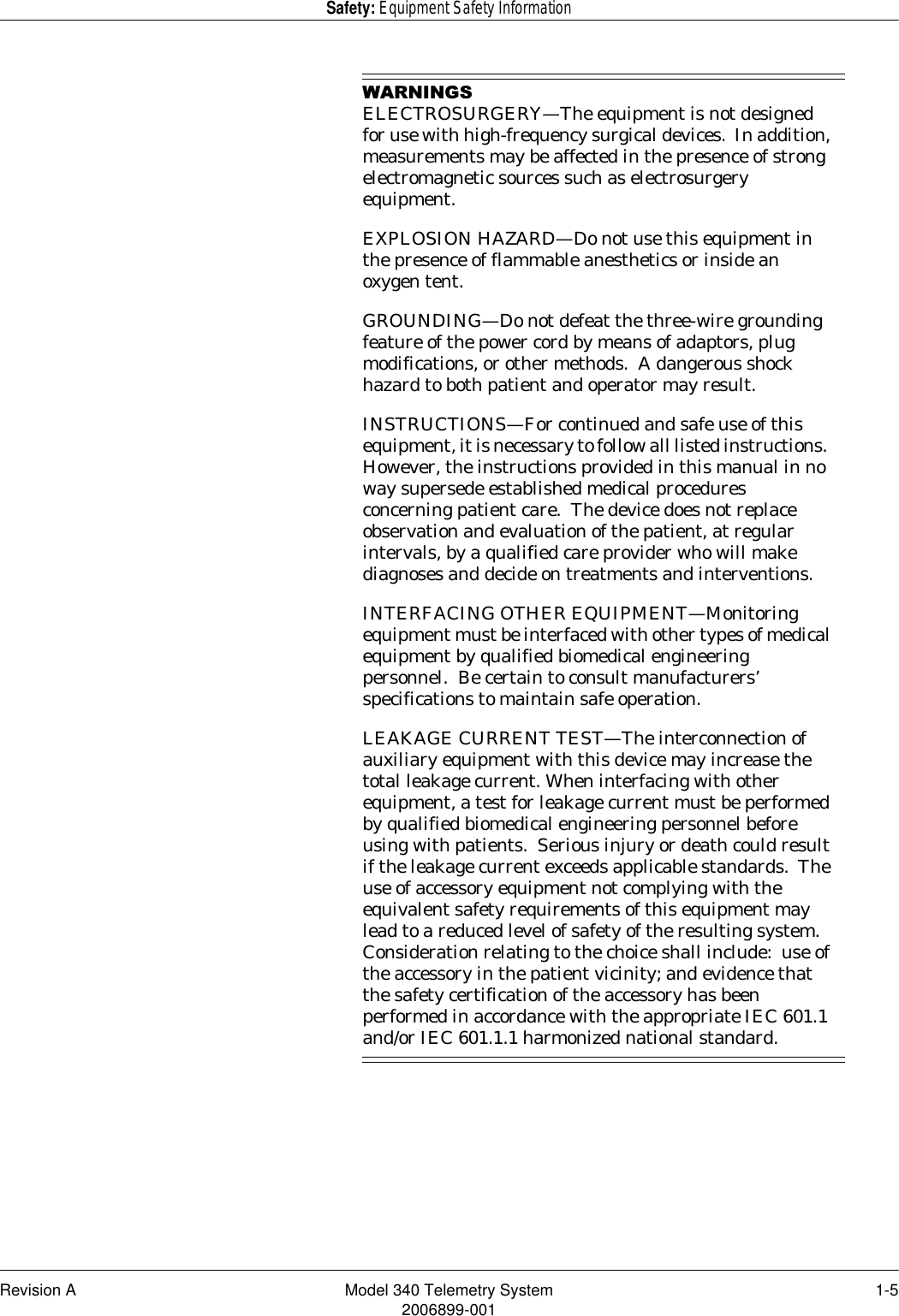 Revision A Model 340 Telemetry System 1-52006899-001Safety: Equipment Safety Information:$51,1*6ELECTROSURGERY—The equipment is not designed for use with high-frequency surgical devices.  In addition, measurements may be affected in the presence of strong electromagnetic sources such as electrosurgery equipment.EXPLOSION HAZARD—Do not use this equipment in the presence of flammable anesthetics or inside an oxygen tent.GROUNDING—Do not defeat the three-wire grounding feature of the power cord by means of adaptors, plug modifications, or other methods.  A dangerous shock hazard to both patient and operator may result.INSTRUCTIONS—For continued and safe use of this equipment, it is necessary to follow all listed instructions.  However, the instructions provided in this manual in no way supersede established medical procedures concerning patient care.  The device does not replace observation and evaluation of the patient, at regular intervals, by a qualified care provider who will make diagnoses and decide on treatments and interventions.INTERFACING OTHER EQUIPMENT—Monitoring equipment must be interfaced with other types of medical equipment by qualified biomedical engineering personnel.  Be certain to consult manufacturers’ specifications to maintain safe operation.LEAKAGE CURRENT TEST—The interconnection of auxiliary equipment with this device may increase the total leakage current. When interfacing with other equipment, a test for leakage current must be performed by qualified biomedical engineering personnel before using with patients.  Serious injury or death could result if the leakage current exceeds applicable standards.  The use of accessory equipment not complying with the equivalent safety requirements of this equipment may lead to a reduced level of safety of the resulting system.  Consideration relating to the choice shall include:  use of the accessory in the patient vicinity; and evidence that the safety certification of the accessory has been performed in accordance with the appropriate IEC 601.1 and/or IEC 601.1.1 harmonized national standard.