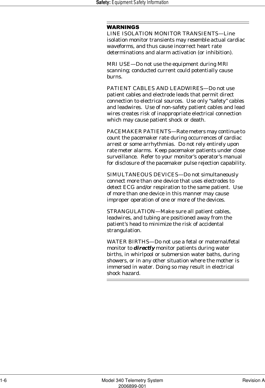 1-6 Model 340 Telemetry System Revision A2006899-001Safety: Equipment Safety Information:$51,1*6LINE ISOLATION MONITOR TRANSIENTS—Line isolation monitor transients may resemble actual cardiac waveforms, and thus cause incorrect heart rate determinations and alarm activation (or inhibition).MRI USE—Do not use the equipment during MRI scanning; conducted current could potentially cause burns.PATIENT CABLES AND LEADWIRES—Do not use patient cables and electrode leads that permit direct connection to electrical sources.  Use only “safety” cables and leadwires.  Use of non-safety patient cables and lead wires creates risk of inappropriate electrical connection which may cause patient shock or death.PACEMAKER PATIENTS—Rate meters may continue to count the pacemaker rate during occurrences of cardiac arrest or some arrhythmias.  Do not rely entirely upon rate meter alarms.  Keep pacemaker patients under close surveillance.  Refer to your monitor’s operator’s manual for disclosure of the pacemaker pulse rejection capability.SIMULTANEOUS DEVICES—Do not simultaneously connect more than one device that uses electrodes to detect ECG and/or respiration to the same patient.  Use of more than one device in this manner may cause improper operation of one or more of the devices.STRANGULATION—Make sure all patient cables, leadwires, and tubing are positioned away from the patient’s head to minimize the risk of accidental strangulation.WATER BIRTHS—Do not use a fetal or maternal/fetal monitor to directly monitor patients during water births, in whirlpool or submersion water baths, during showers, or in any other situation where the mother is immersed in water. Doing so may result in electrical shock hazard.