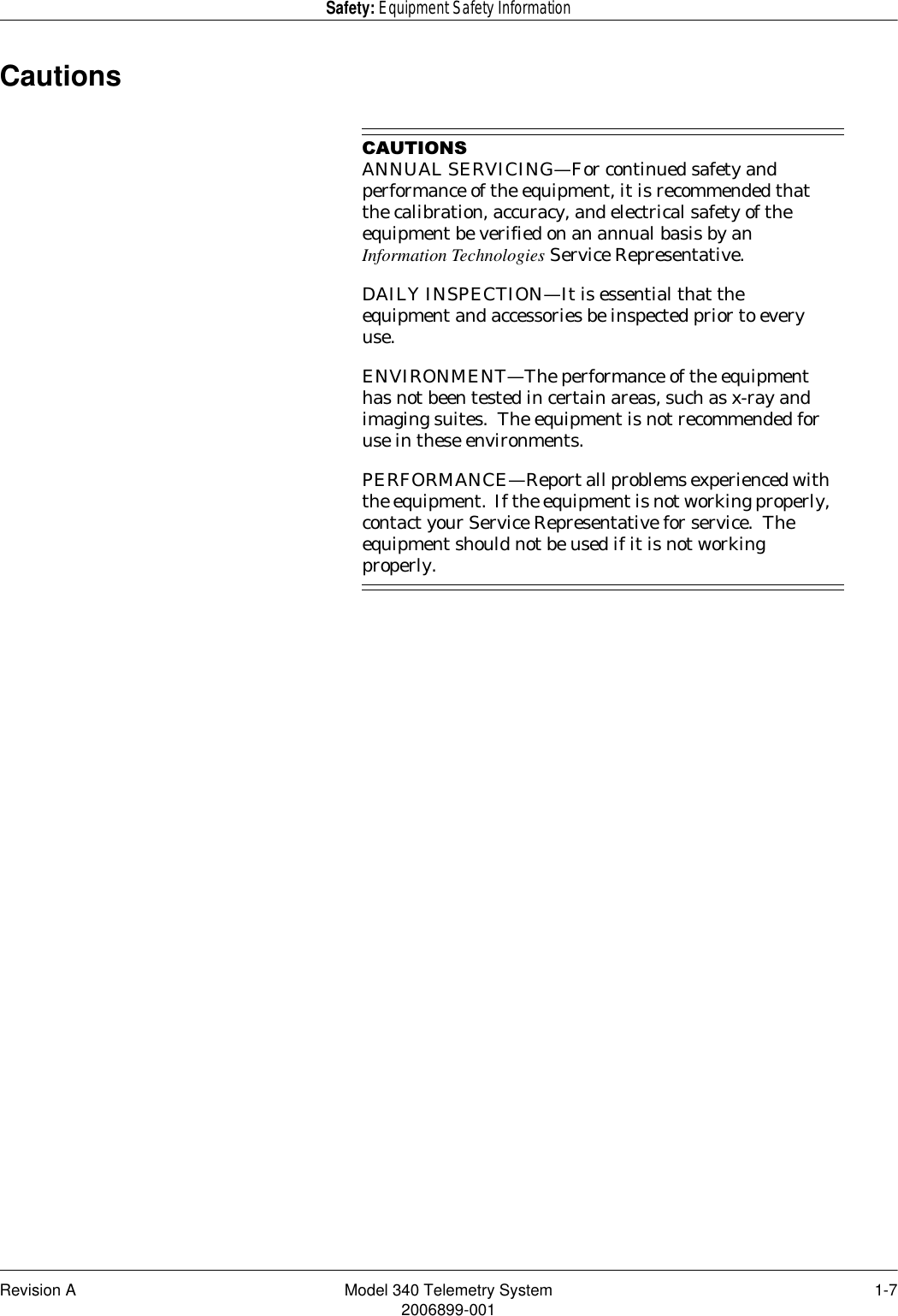 Revision A Model 340 Telemetry System 1-72006899-001Safety: Equipment Safety InformationCautions&amp;$87,216ANNUAL SERVICING—For continued safety and performance of the equipment, it is recommended that the calibration, accuracy, and electrical safety of the equipment be verified on an annual basis by an Information Technologies Service Representative.DAILY INSPECTION—It is essential that the equipment and accessories be inspected prior to every use.ENVIRONMENT—The performance of the equipment has not been tested in certain areas, such as x-ray and imaging suites.  The equipment is not recommended for use in these environments.PERFORMANCE—Report all problems experienced with the equipment.  If the equipment is not working properly, contact your Service Representative for service.  The equipment should not be used if it is not working properly.