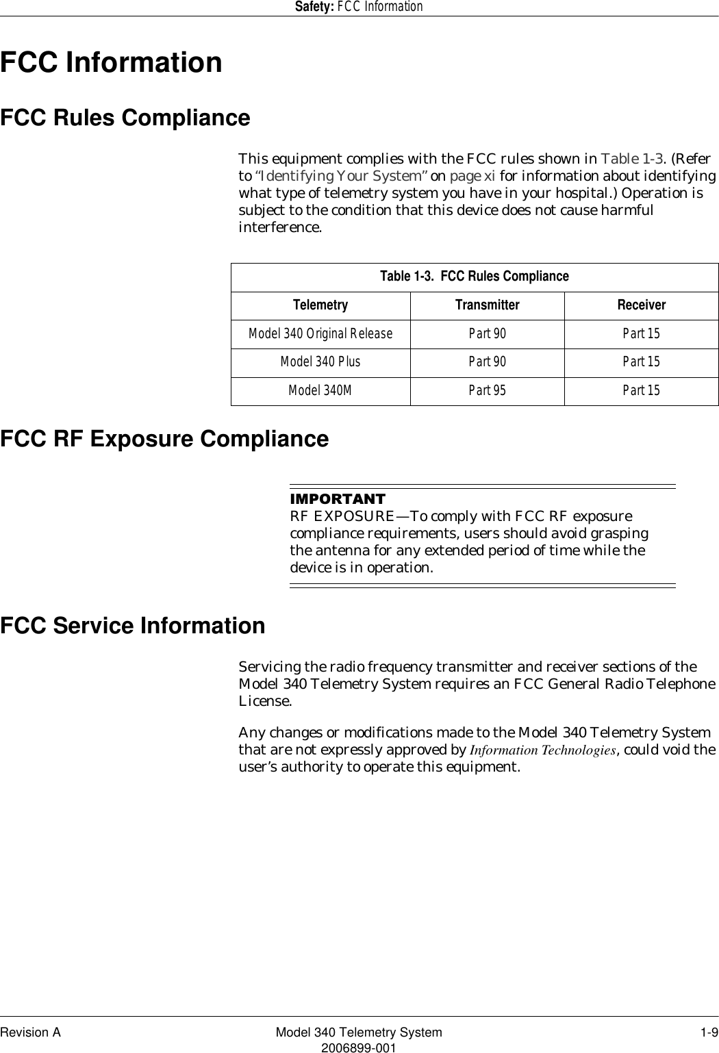 Revision A Model 340 Telemetry System 1-92006899-001Safety: FCC InformationFCC InformationFCC Rules ComplianceThis equipment complies with the FCC rules shown in Table 1-3. (Refer to “Identifying Your System” on page xi for information about identifying what type of telemetry system you have in your hospital.) Operation is subject to the condition that this device does not cause harmful interference.FCC RF Exposure Compliance,03257$17RF EXPOSURE—To comply with FCC RF exposure compliance requirements, users should avoid grasping the antenna for any extended period of time while the device is in operation.FCC Service InformationServicing the radio frequency transmitter and receiver sections of the Model 340 Telemetry System requires an FCC General Radio Telephone License.Any changes or modifications made to the Model 340 Telemetry System that are not expressly approved by Information Technologies, could void the user’s authority to operate this equipment.Table 1-3.  FCC Rules ComplianceTelemetry Transmitter ReceiverModel 340 Original Release Part 90 Part 15Model 340 Plus Part 90 Part 15Model 340M Part 95 Part 15