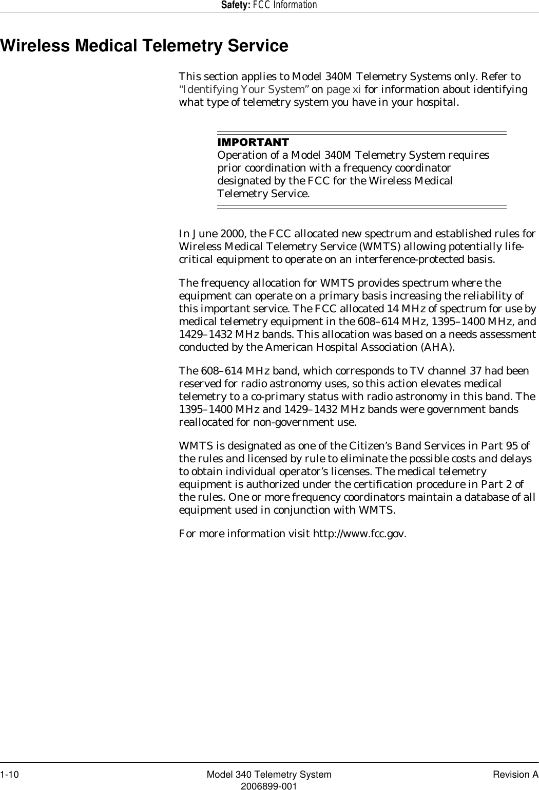 1-10 Model 340 Telemetry System Revision A2006899-001Safety: FCC InformationWireless Medical Telemetry ServiceThis section applies to Model 340M Telemetry Systems only. Refer to “Identifying Your System” on page xi for information about identifying what type of telemetry system you have in your hospital.,03257$17Operation of a Model 340M Telemetry System requires prior coordination with a frequency coordinator designated by the FCC for the Wireless Medical Telemetry Service.In June 2000, the FCC allocated new spectrum and established rules for Wireless Medical Telemetry Service (WMTS) allowing potentially life-critical equipment to operate on an interference-protected basis.The frequency allocation for WMTS provides spectrum where the equipment can operate on a primary basis increasing the reliability of this important service. The FCC allocated 14 MHz of spectrum for use by medical telemetry equipment in the 608–614 MHz, 1395–1400 MHz, and 1429–1432 MHz bands. This allocation was based on a needs assessment conducted by the American Hospital Association (AHA).The 608–614 MHz band, which corresponds to TV channel 37 had been reserved for radio astronomy uses, so this action elevates medical telemetry to a co-primary status with radio astronomy in this band. The 1395–1400 MHz and 1429–1432 MHz bands were government bands reallocated for non-government use.WMTS is designated as one of the Citizen’s Band Services in Part 95 of the rules and licensed by rule to eliminate the possible costs and delays to obtain individual operator’s licenses. The medical telemetry equipment is authorized under the certification procedure in Part 2 of the rules. One or more frequency coordinators maintain a database of all equipment used in conjunction with WMTS.For more information visit http://www.fcc.gov.