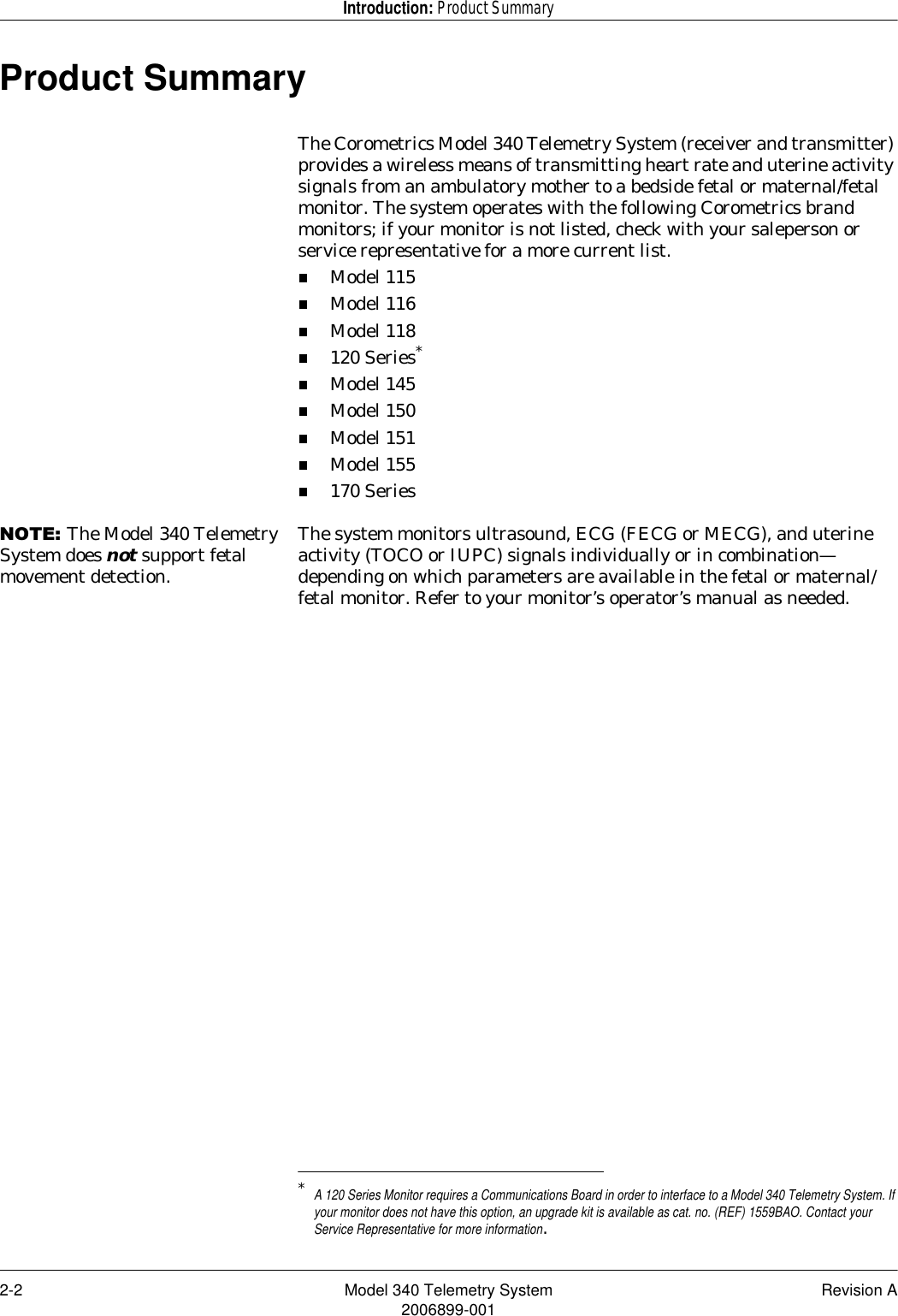 2-2 Model 340 Telemetry System Revision A2006899-001Introduction: Product SummaryProduct SummaryThe Corometrics Model 340 Telemetry System (receiver and transmitter) provides a wireless means of transmitting heart rate and uterine activity signals from an ambulatory mother to a bedside fetal or maternal/fetal monitor. The system operates with the following Corometrics brand monitors; if your monitor is not listed, check with your saleperson or service representative for a more current list.Model 115Model 116Model 118120 Series*Model 145Model 150Model 151Model 155170 Series127(The Model 340 Telemetry System does not support fetal movement detection.The system monitors ultrasound, ECG (FECG or MECG), and uterine activity (TOCO or IUPC) signals individually or in combination—depending on which parameters are available in the fetal or maternal/fetal monitor. Refer to your monitor’s operator’s manual as needed.*A 120 Series Monitor requires a Communications Board in order to interface to a Model 340 Telemetry System. If your monitor does not have this option, an upgrade kit is available as cat. no. (REF) 1559BAO. Contact your Service Representative for more information. 