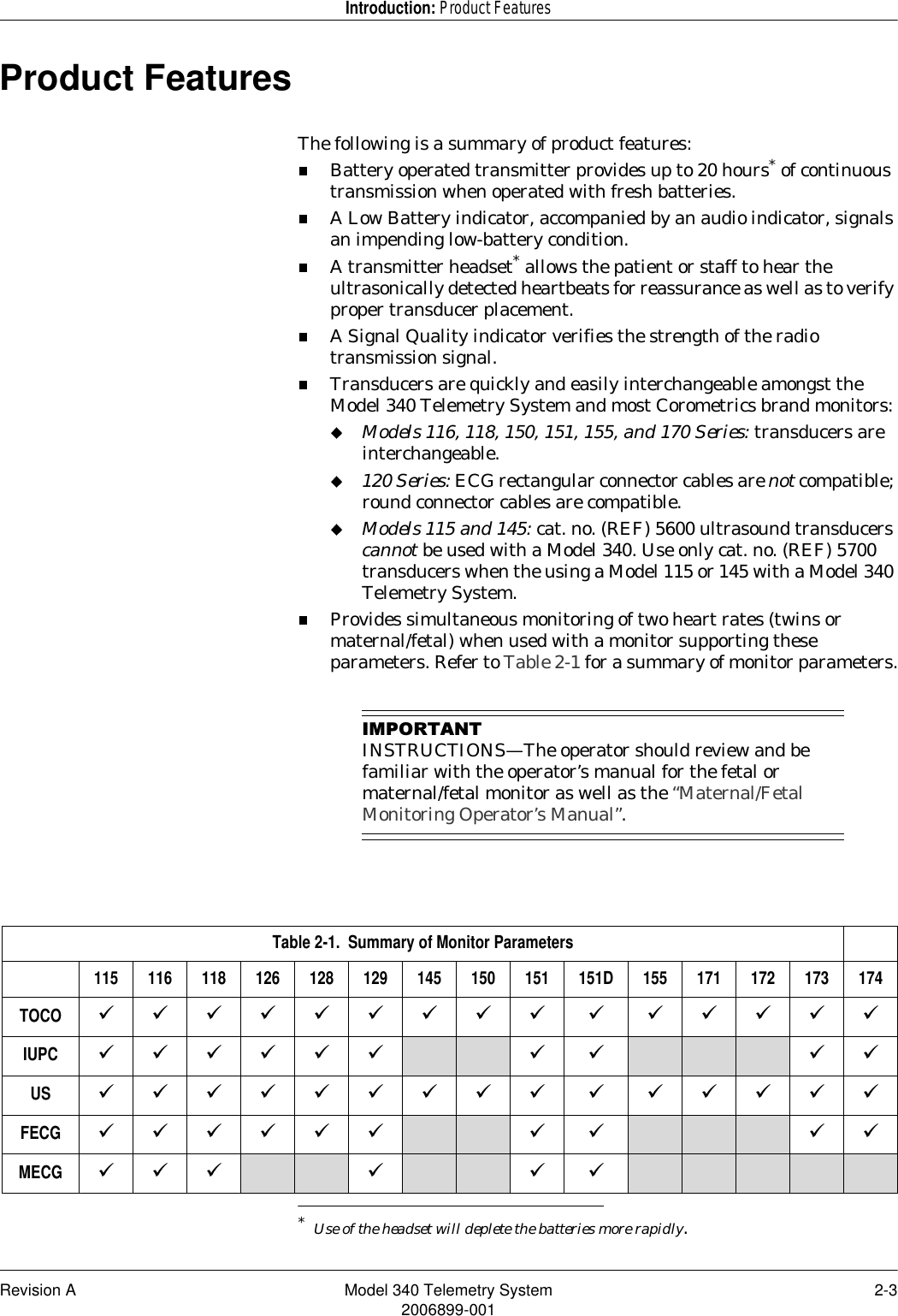 Revision A Model 340 Telemetry System 2-32006899-001Introduction: Product FeaturesProduct FeaturesThe following is a summary of product features:Battery operated transmitter provides up to 20 hours* of continuous transmission when operated with fresh batteries.A Low Battery indicator, accompanied by an audio indicator, signals an impending low-battery condition.A transmitter headset* allows the patient or staff to hear the ultrasonically detected heartbeats for reassurance as well as to verify proper transducer placement.A Signal Quality indicator verifies the strength of the radio transmission signal.Transducers are quickly and easily interchangeable amongst the Model 340 Telemetry System and most Corometrics brand monitors:Models 116, 118, 150, 151, 155, and 170 Series: transducers are interchangeable.120 Series: ECG rectangular connector cables are not compatible; round connector cables are compatible.Models 115 and 145: cat. no. (REF) 5600 ultrasound transducers cannot be used with a Model 340. Use only cat. no. (REF) 5700 transducers when the using a Model 115 or 145 with a Model 340 Telemetry System.Provides simultaneous monitoring of two heart rates (twins or maternal/fetal) when used with a monitor supporting these parameters. Refer to Table 2-1 for a summary of monitor parameters.,03257$17INSTRUCTIONS—The operator should review and be familiar with the operator’s manual for the fetal or maternal/fetal monitor as well as the “Maternal/Fetal Monitoring Operator’s Manual”.*Use of the headset will deplete the batteries more rapidly. Table 2-1.  Summary of Monitor Parameters115 116 118 126 128 129 145 150 151 151D 155 171 172 173 174TOCO ááááááááá á áááááIUPC áááááá áá ááUS ááááááááá á áááááFECG áááááá áá ááMECG ááá ááá