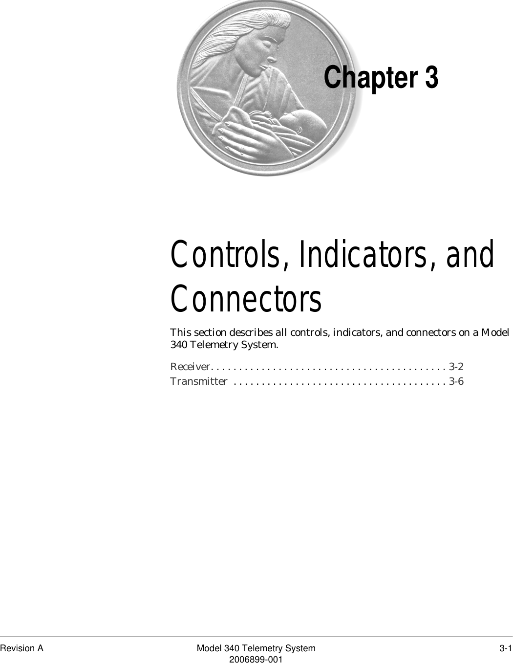 Revision A Model 340 Telemetry System 3-12006899-001Chapter 3Controls, Indicators, and Connectors 3This section describes all controls, indicators, and connectors on a Model 340 Telemetry System.Receiver. . . . . . . . . . . . . . . . . . . . . . . . . . . . . . . . . . . . . . . . . . 3-2Transmitter  . . . . . . . . . . . . . . . . . . . . . . . . . . . . . . . . . . . . . . 3-6