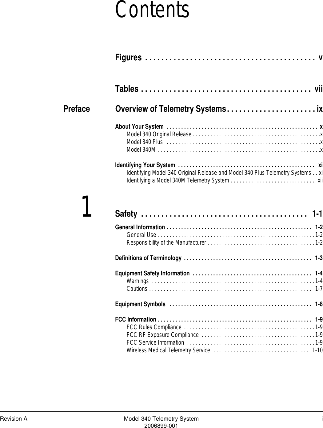 Revision A Model 340 Telemetry System i2006899-001ContentsFigures . . . . . . . . . . . . . . . . . . . . . . . . . . . . . . . . . . . . . . . . . . vTables . . . . . . . . . . . . . . . . . . . . . . . . . . . . . . . . . . . . . . . . . .  viiPreface Overview of Telemetry Systems. . . . . . . . . . . . . . . . . . . . . .ixAbout Your System  . . . . . . . . . . . . . . . . . . . . . . . . . . . . . . . . . . . . . . . . . . . . . . . . . . . . xModel 340 Original Release . . . . . . . . . . . . . . . . . . . . . . . . . . . . . . . . . . . . . . . . . . . .xModel 340 Plus  . . . . . . . . . . . . . . . . . . . . . . . . . . . . . . . . . . . . . . . . . . . . . . . . . . . . .xModel 340M . . . . . . . . . . . . . . . . . . . . . . . . . . . . . . . . . . . . . . . . . . . . . . . . . . . . . . . .xIdentifying Your System  . . . . . . . . . . . . . . . . . . . . . . . . . . . . . . . . . . . . . . . . . . . . . . .  xiIdentifying Model 340 Original Release and Model 340 Plus Telemetry Systems . . xiIdentifying a Model 340M Telemetry System . . . . . . . . . . . . . . . . . . . . . . . . . . . . .  xii1Safety . . . . . . . . . . . . . . . . . . . . . . . . . . . . . . . . . . . . . . . . .  1-1General Information . . . . . . . . . . . . . . . . . . . . . . . . . . . . . . . . . . . . . . . . . . . . . . . . . .  1-2General Use . . . . . . . . . . . . . . . . . . . . . . . . . . . . . . . . . . . . . . . . . . . . . . . . . . . . . .1-2Responsibility of the Manufacturer . . . . . . . . . . . . . . . . . . . . . . . . . . . . . . . . . . . . .1-2Definitions of Terminology . . . . . . . . . . . . . . . . . . . . . . . . . . . . . . . . . . . . . . . . . . . .  1-3Equipment Safety Information  . . . . . . . . . . . . . . . . . . . . . . . . . . . . . . . . . . . . . . . . .  1-4Warnings  . . . . . . . . . . . . . . . . . . . . . . . . . . . . . . . . . . . . . . . . . . . . . . . . . . . . . . . .1-4Cautions . . . . . . . . . . . . . . . . . . . . . . . . . . . . . . . . . . . . . . . . . . . . . . . . . . . . . . . .  1-7Equipment Symbols  . . . . . . . . . . . . . . . . . . . . . . . . . . . . . . . . . . . . . . . . . . . . . . . . .  1-8FCC Information . . . . . . . . . . . . . . . . . . . . . . . . . . . . . . . . . . . . . . . . . . . . . . . . . . . . .  1-9FCC Rules Compliance  . . . . . . . . . . . . . . . . . . . . . . . . . . . . . . . . . . . . . . . . . . . . .1-9FCC RF Exposure Compliance  . . . . . . . . . . . . . . . . . . . . . . . . . . . . . . . . . . . . . . .1-9FCC Service Information  . . . . . . . . . . . . . . . . . . . . . . . . . . . . . . . . . . . . . . . . . . . .1-9Wireless Medical Telemetry Service  . . . . . . . . . . . . . . . . . . . . . . . . . . . . . . . . .  1-10