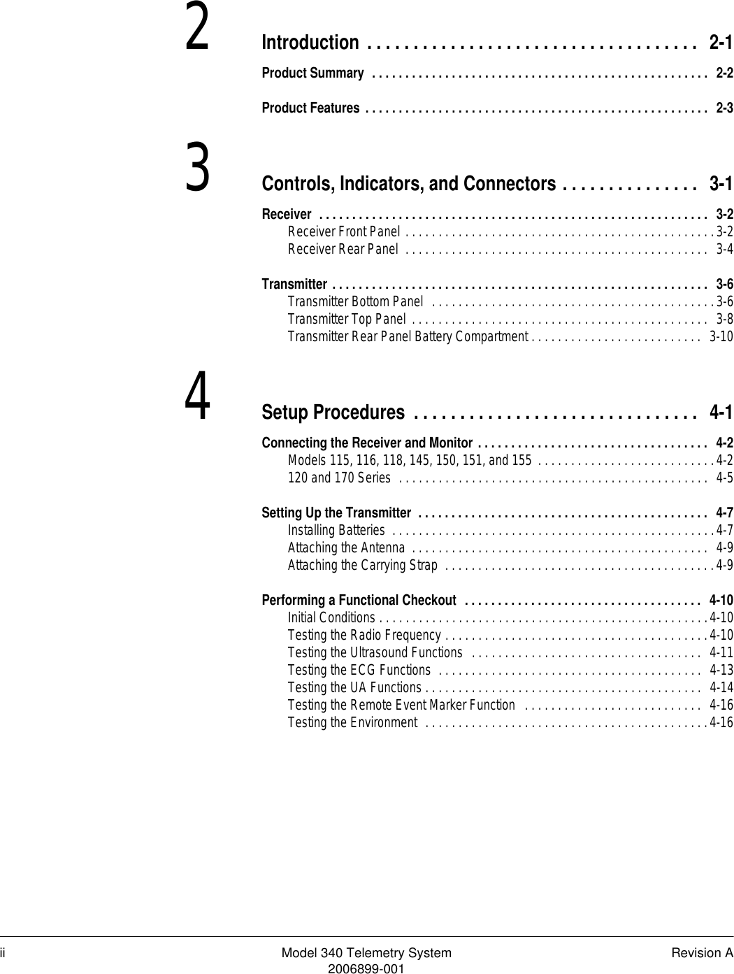 ii Model 340 Telemetry System Revision A2006899-0012Introduction . . . . . . . . . . . . . . . . . . . . . . . . . . . . . . . . . . . .  2-1Product Summary  . . . . . . . . . . . . . . . . . . . . . . . . . . . . . . . . . . . . . . . . . . . . . . . . . . .  2-2Product Features . . . . . . . . . . . . . . . . . . . . . . . . . . . . . . . . . . . . . . . . . . . . . . . . . . . .  2-33Controls, Indicators, and Connectors . . . . . . . . . . . . . . .  3-1Receiver  . . . . . . . . . . . . . . . . . . . . . . . . . . . . . . . . . . . . . . . . . . . . . . . . . . . . . . . . . . .  3-2Receiver Front Panel . . . . . . . . . . . . . . . . . . . . . . . . . . . . . . . . . . . . . . . . . . . . . . .3-2Receiver Rear Panel  . . . . . . . . . . . . . . . . . . . . . . . . . . . . . . . . . . . . . . . . . . . . . .  3-4Transmitter . . . . . . . . . . . . . . . . . . . . . . . . . . . . . . . . . . . . . . . . . . . . . . . . . . . . . . . . .  3-6Transmitter Bottom Panel  . . . . . . . . . . . . . . . . . . . . . . . . . . . . . . . . . . . . . . . . . . .3-6Transmitter Top Panel . . . . . . . . . . . . . . . . . . . . . . . . . . . . . . . . . . . . . . . . . . . . .  3-8Transmitter Rear Panel Battery Compartment . . . . . . . . . . . . . . . . . . . . . . . . . .  3-104Setup Procedures . . . . . . . . . . . . . . . . . . . . . . . . . . . . . . .  4-1Connecting the Receiver and Monitor . . . . . . . . . . . . . . . . . . . . . . . . . . . . . . . . . . .  4-2Models 115, 116, 118, 145, 150, 151, and 155 . . . . . . . . . . . . . . . . . . . . . . . . . . .4-2120 and 170 Series  . . . . . . . . . . . . . . . . . . . . . . . . . . . . . . . . . . . . . . . . . . . . . . .  4-5Setting Up the Transmitter  . . . . . . . . . . . . . . . . . . . . . . . . . . . . . . . . . . . . . . . . . . . .  4-7Installing Batteries  . . . . . . . . . . . . . . . . . . . . . . . . . . . . . . . . . . . . . . . . . . . . . . . . .4-7Attaching the Antenna  . . . . . . . . . . . . . . . . . . . . . . . . . . . . . . . . . . . . . . . . . . . . .  4-9Attaching the Carrying Strap  . . . . . . . . . . . . . . . . . . . . . . . . . . . . . . . . . . . . . . . . .4-9Performing a Functional Checkout  . . . . . . . . . . . . . . . . . . . . . . . . . . . . . . . . . . . .  4-10Initial Conditions . . . . . . . . . . . . . . . . . . . . . . . . . . . . . . . . . . . . . . . . . . . . . . . . . .4-10Testing the Radio Frequency . . . . . . . . . . . . . . . . . . . . . . . . . . . . . . . . . . . . . . . .4-10Testing the Ultrasound Functions  . . . . . . . . . . . . . . . . . . . . . . . . . . . . . . . . . . .  4-11Testing the ECG Functions  . . . . . . . . . . . . . . . . . . . . . . . . . . . . . . . . . . . . . . . .  4-13Testing the UA Functions . . . . . . . . . . . . . . . . . . . . . . . . . . . . . . . . . . . . . . . . . .  4-14Testing the Remote Event Marker Function  . . . . . . . . . . . . . . . . . . . . . . . . . . .  4-16Testing the Environment  . . . . . . . . . . . . . . . . . . . . . . . . . . . . . . . . . . . . . . . . . . .4-16