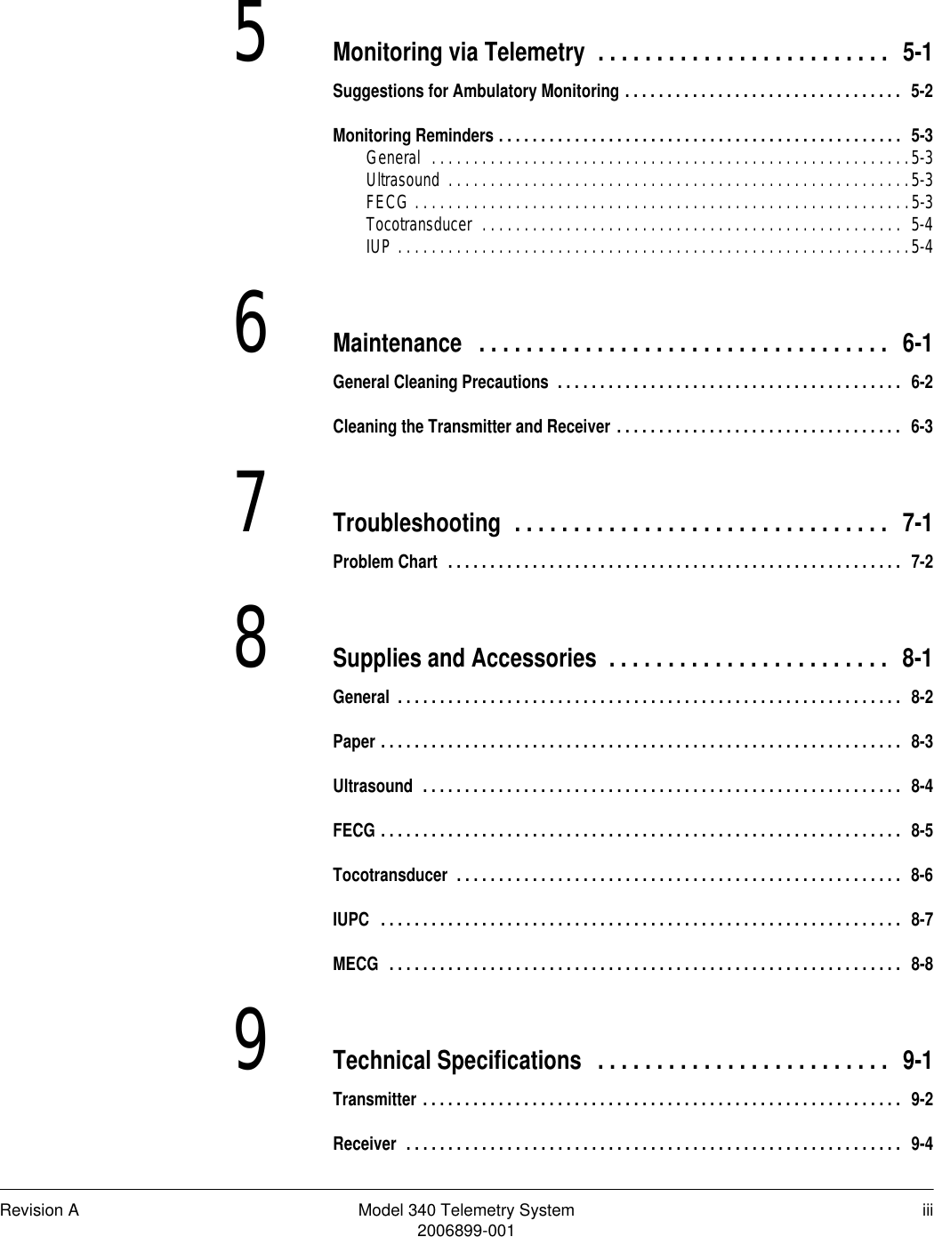 Revision A Model 340 Telemetry System iii2006899-0015Monitoring via Telemetry  . . . . . . . . . . . . . . . . . . . . . . . . .  5-1Suggestions for Ambulatory Monitoring . . . . . . . . . . . . . . . . . . . . . . . . . . . . . . . . .  5-2Monitoring Reminders . . . . . . . . . . . . . . . . . . . . . . . . . . . . . . . . . . . . . . . . . . . . . . . .  5-3General  . . . . . . . . . . . . . . . . . . . . . . . . . . . . . . . . . . . . . . . . . . . . . . . . . . . . . . . . .5-3Ultrasound  . . . . . . . . . . . . . . . . . . . . . . . . . . . . . . . . . . . . . . . . . . . . . . . . . . . . . . .5-3FECG . . . . . . . . . . . . . . . . . . . . . . . . . . . . . . . . . . . . . . . . . . . . . . . . . . . . . . . . . . .5-3Tocotransducer  . . . . . . . . . . . . . . . . . . . . . . . . . . . . . . . . . . . . . . . . . . . . . . . . . .  5-4IUP . . . . . . . . . . . . . . . . . . . . . . . . . . . . . . . . . . . . . . . . . . . . . . . . . . . . . . . . . . . . .5-46Maintenance  . . . . . . . . . . . . . . . . . . . . . . . . . . . . . . . . . . .  6-1General Cleaning Precautions  . . . . . . . . . . . . . . . . . . . . . . . . . . . . . . . . . . . . . . . . .  6-2Cleaning the Transmitter and Receiver . . . . . . . . . . . . . . . . . . . . . . . . . . . . . . . . . .  6-37Troubleshooting  . . . . . . . . . . . . . . . . . . . . . . . . . . . . . . . .  7-1Problem Chart  . . . . . . . . . . . . . . . . . . . . . . . . . . . . . . . . . . . . . . . . . . . . . . . . . . . . . .  7-28Supplies and Accessories  . . . . . . . . . . . . . . . . . . . . . . . .  8-1General  . . . . . . . . . . . . . . . . . . . . . . . . . . . . . . . . . . . . . . . . . . . . . . . . . . . . . . . . . . . .  8-2Paper . . . . . . . . . . . . . . . . . . . . . . . . . . . . . . . . . . . . . . . . . . . . . . . . . . . . . . . . . . . . . .  8-3Ultrasound  . . . . . . . . . . . . . . . . . . . . . . . . . . . . . . . . . . . . . . . . . . . . . . . . . . . . . . . . .  8-4FECG . . . . . . . . . . . . . . . . . . . . . . . . . . . . . . . . . . . . . . . . . . . . . . . . . . . . . . . . . . . . . .  8-5Tocotransducer  . . . . . . . . . . . . . . . . . . . . . . . . . . . . . . . . . . . . . . . . . . . . . . . . . . . . .  8-6IUPC  . . . . . . . . . . . . . . . . . . . . . . . . . . . . . . . . . . . . . . . . . . . . . . . . . . . . . . . . . . . . . .  8-7MECG  . . . . . . . . . . . . . . . . . . . . . . . . . . . . . . . . . . . . . . . . . . . . . . . . . . . . . . . . . . . . .  8-89Technical Specifications  . . . . . . . . . . . . . . . . . . . . . . . . .  9-1Transmitter . . . . . . . . . . . . . . . . . . . . . . . . . . . . . . . . . . . . . . . . . . . . . . . . . . . . . . . . .  9-2Receiver  . . . . . . . . . . . . . . . . . . . . . . . . . . . . . . . . . . . . . . . . . . . . . . . . . . . . . . . . . . .  9-4