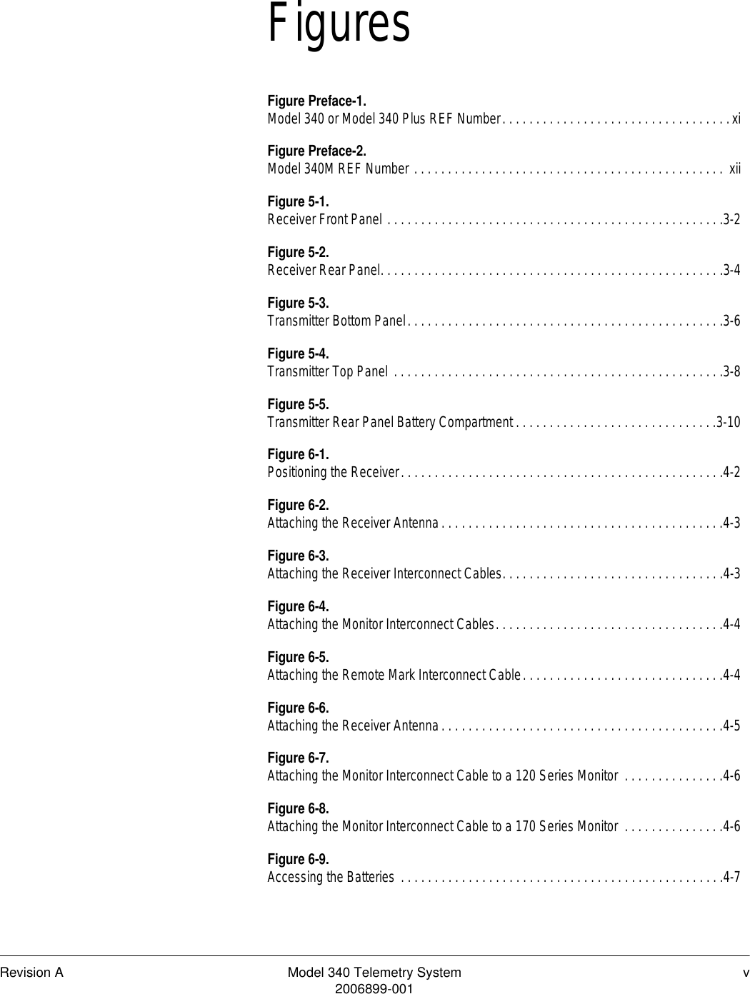 Revision A Model 340 Telemetry System v2006899-001FiguresFigure Preface-1.Model 340 or Model 340 Plus REF Number. . . . . . . . . . . . . . . . . . . . . . . . . . . . . . . . . .xiFigure Preface-2.Model 340M REF Number . . . . . . . . . . . . . . . . . . . . . . . . . . . . . . . . . . . . . . . . . . . . . . xiiFigure 5-1.Receiver Front Panel . . . . . . . . . . . . . . . . . . . . . . . . . . . . . . . . . . . . . . . . . . . . . . . . . .3-2Figure 5-2.Receiver Rear Panel. . . . . . . . . . . . . . . . . . . . . . . . . . . . . . . . . . . . . . . . . . . . . . . . . . .3-4Figure 5-3.Transmitter Bottom Panel. . . . . . . . . . . . . . . . . . . . . . . . . . . . . . . . . . . . . . . . . . . . . . .3-6Figure 5-4.Transmitter Top Panel . . . . . . . . . . . . . . . . . . . . . . . . . . . . . . . . . . . . . . . . . . . . . . . . .3-8Figure 5-5.Transmitter Rear Panel Battery Compartment . . . . . . . . . . . . . . . . . . . . . . . . . . . . . .3-10Figure 6-1.Positioning the Receiver. . . . . . . . . . . . . . . . . . . . . . . . . . . . . . . . . . . . . . . . . . . . . . . .4-2Figure 6-2.Attaching the Receiver Antenna. . . . . . . . . . . . . . . . . . . . . . . . . . . . . . . . . . . . . . . . . .4-3Figure 6-3.Attaching the Receiver Interconnect Cables. . . . . . . . . . . . . . . . . . . . . . . . . . . . . . . . .4-3Figure 6-4.Attaching the Monitor Interconnect Cables. . . . . . . . . . . . . . . . . . . . . . . . . . . . . . . . . .4-4Figure 6-5.Attaching the Remote Mark Interconnect Cable. . . . . . . . . . . . . . . . . . . . . . . . . . . . . .4-4Figure 6-6.Attaching the Receiver Antenna. . . . . . . . . . . . . . . . . . . . . . . . . . . . . . . . . . . . . . . . . .4-5Figure 6-7.Attaching the Monitor Interconnect Cable to a 120 Series Monitor  . . . . . . . . . . . . . . .4-6Figure 6-8.Attaching the Monitor Interconnect Cable to a 170 Series Monitor  . . . . . . . . . . . . . . .4-6Figure 6-9.Accessing the Batteries . . . . . . . . . . . . . . . . . . . . . . . . . . . . . . . . . . . . . . . . . . . . . . . .4-7