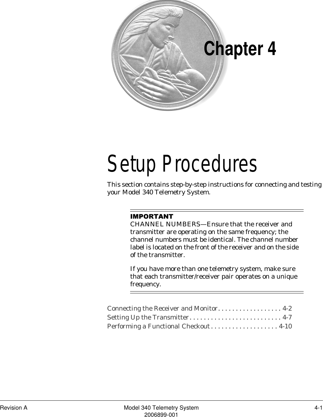 Revision A Model 340 Telemetry System 4-12006899-001Chapter 4Setup Procedures 4This section contains step-by-step instructions for connecting and testing your Model 340 Telemetry System.,03257$17CHANNEL NUMBERS—Ensure that the receiver and transmitter are operating on the same frequency; the channel numbers must be identical. The channel number label is located on the front of the receiver and on the side of the transmitter.If you have more than one telemetry system, make sure that each transmitter/receiver pair operates on a unique frequency.Connecting the Receiver and Monitor. . . . . . . . . . . . . . . . . . 4-2Setting Up the Transmitter. . . . . . . . . . . . . . . . . . . . . . . . . . 4-7Performing a Functional Checkout. . . . . . . . . . . . . . . . . . . 4-10