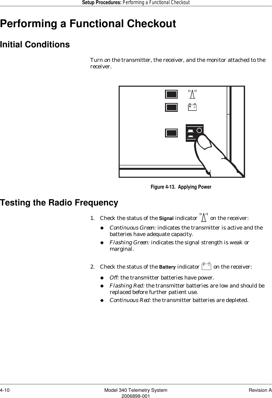 4-10 Model 340 Telemetry System Revision A2006899-001Setup Procedures: Performing a Functional CheckoutPerforming a Functional CheckoutInitial ConditionsTurn on the transmitter, the receiver, and the monitor attached to the receiver.Figure 4-13.  Applying PowerTesting the Radio Frequency1. Check the status of the Signal indicator   on the receiver:Continuous Green: indicates the transmitter is active and the batteries have adequate capacity.Flashing Green: indicates the signal strength is weak or marginal.2. Check the status of the Battery indicator   on the receiver:Off: the transmitter batteries have power.Flashing Red: the transmitter batteries are low and should be replaced before further patient use.Continuous Red: the transmitter batteries are depleted.++