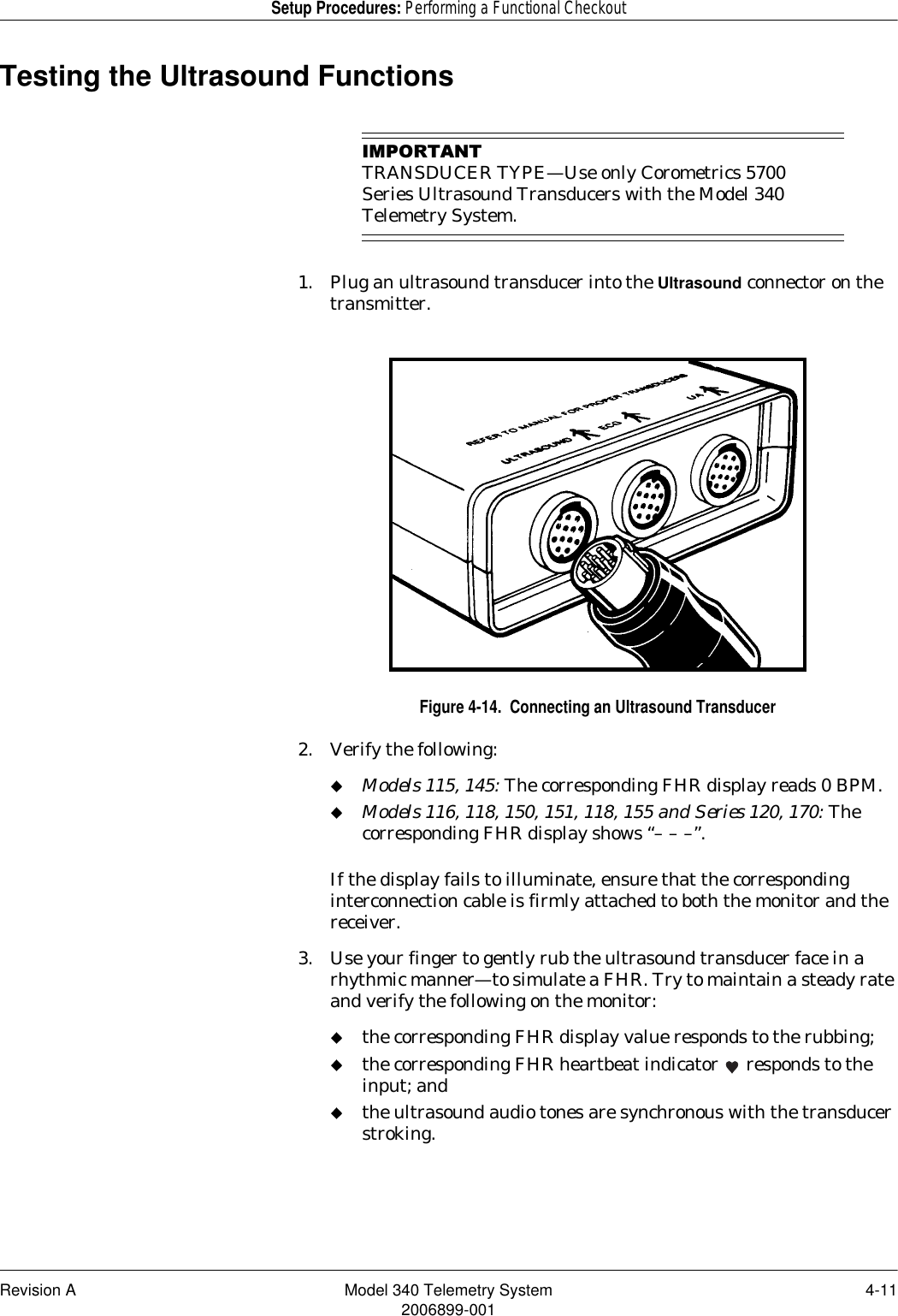 Revision A Model 340 Telemetry System 4-112006899-001Setup Procedures: Performing a Functional CheckoutTesting the Ultrasound Functions,03257$17TRANSDUCER TYPE—Use only Corometrics 5700 Series Ultrasound Transducers with the Model 340 Telemetry System.1. Plug an ultrasound transducer into the Ultrasound connector on the transmitter.Figure 4-14.  Connecting an Ultrasound Transducer2. Verify the following:Models 115, 145: The corresponding FHR display reads 0 BPM.Models 116, 118, 150, 151, 118, 155 and Series 120, 170: The corresponding FHR display shows “– – –”.If the display fails to illuminate, ensure that the corresponding interconnection cable is firmly attached to both the monitor and the receiver.3. Use your finger to gently rub the ultrasound transducer face in a rhythmic manner—to simulate a FHR. Try to maintain a steady rate and verify the following on the monitor:the corresponding FHR display value responds to the rubbing;the corresponding FHR heartbeat indicator   responds to the input; andthe ultrasound audio tones are synchronous with the transducer stroking.