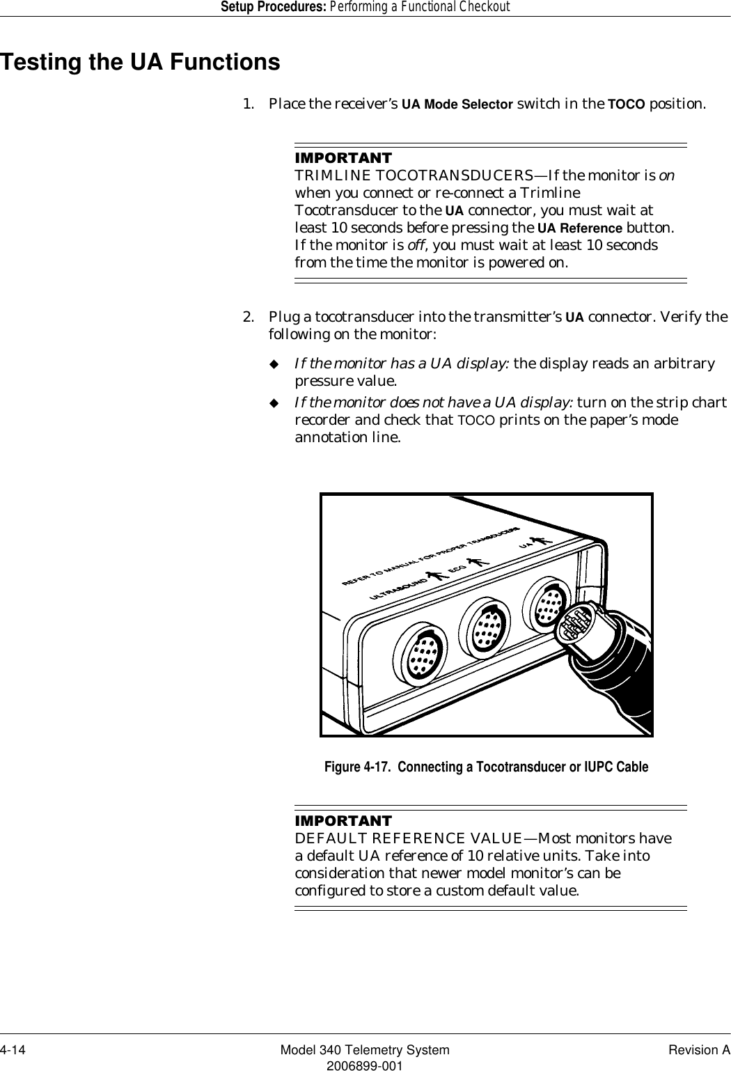 4-14 Model 340 Telemetry System Revision A2006899-001Setup Procedures: Performing a Functional CheckoutTesting the UA Functions1. Place the receiver’s UA Mode Selector switch in the TOCO position.,03257$17TRIMLINE TOCOTRANSDUCERS—If the monitor is on when you connect or re-connect a Trimline Tocotransducer to the UA connector, you must wait at least 10 seconds before pressing the UA Reference button. If the monitor is off, you must wait at least 10 seconds from the time the monitor is powered on.2. Plug a tocotransducer into the transmitter’s UA connector. Verify the following on the monitor:If the monitor has a UA display: the display reads an arbitrary pressure value.If the monitor does not have a UA display: turn on the strip chart recorder and check that TOCO prints on the paper’s mode annotation line.Figure 4-17.  Connecting a Tocotransducer or IUPC Cable,03257$17DEFAULT REFERENCE VALUE—Most monitors have a default UA reference of 10 relative units. Take into consideration that newer model monitor’s can be configured to store a custom default value.