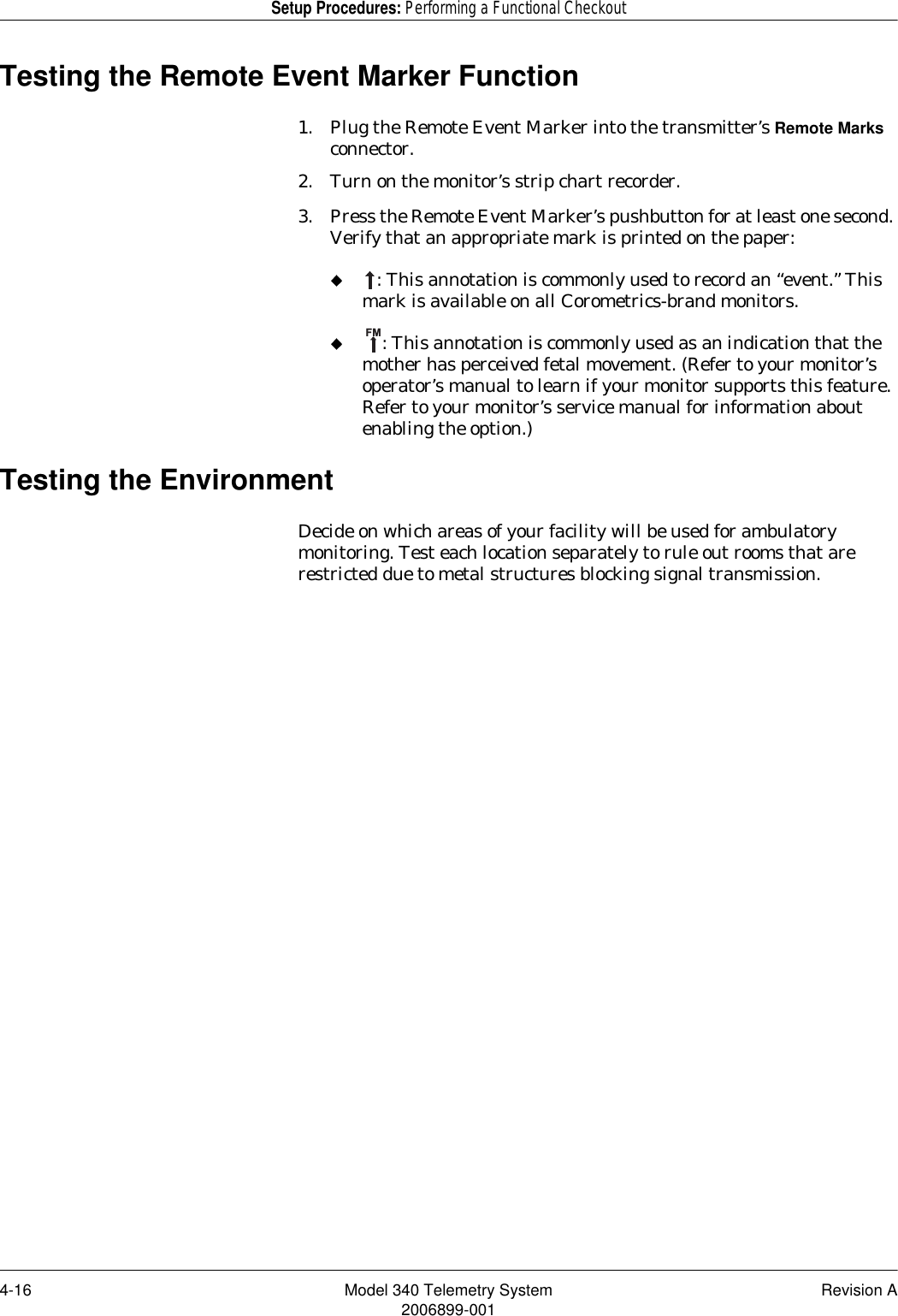 4-16 Model 340 Telemetry System Revision A2006899-001Setup Procedures: Performing a Functional CheckoutTesting the Remote Event Marker Function1. Plug the Remote Event Marker into the transmitter’s Remote Marks connector.2. Turn on the monitor’s strip chart recorder.3. Press the Remote Event Marker’s pushbutton for at least one second. Verify that an appropriate mark is printed on the paper:: This annotation is commonly used to record an “event.” This mark is available on all Corometrics-brand monitors.: This annotation is commonly used as an indication that the mother has perceived fetal movement. (Refer to your monitor’s operator’s manual to learn if your monitor supports this feature. Refer to your monitor’s service manual for information about enabling the option.)Testing the EnvironmentDecide on which areas of your facility will be used for ambulatory monitoring. Test each location separately to rule out rooms that are restricted due to metal structures blocking signal transmission.FM