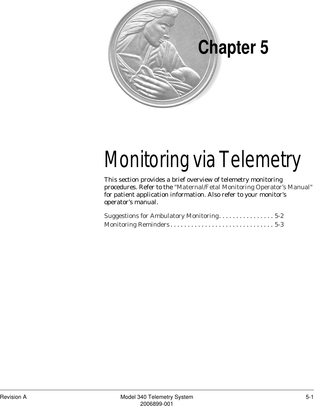 Revision A Model 340 Telemetry System 5-12006899-001Chapter 5Monitoring via Telemetry5This section provides a brief overview of telemetry monitoring procedures. Refer to the &quot;Maternal/Fetal Monitoring Operator’s Manual&quot; for patient application information. Also refer to your monitor’s operator’s manual.Suggestions for Ambulatory Monitoring. . . . . . . . . . . . . . . . 5-2Monitoring Reminders. . . . . . . . . . . . . . . . . . . . . . . . . . . . . . 5-3