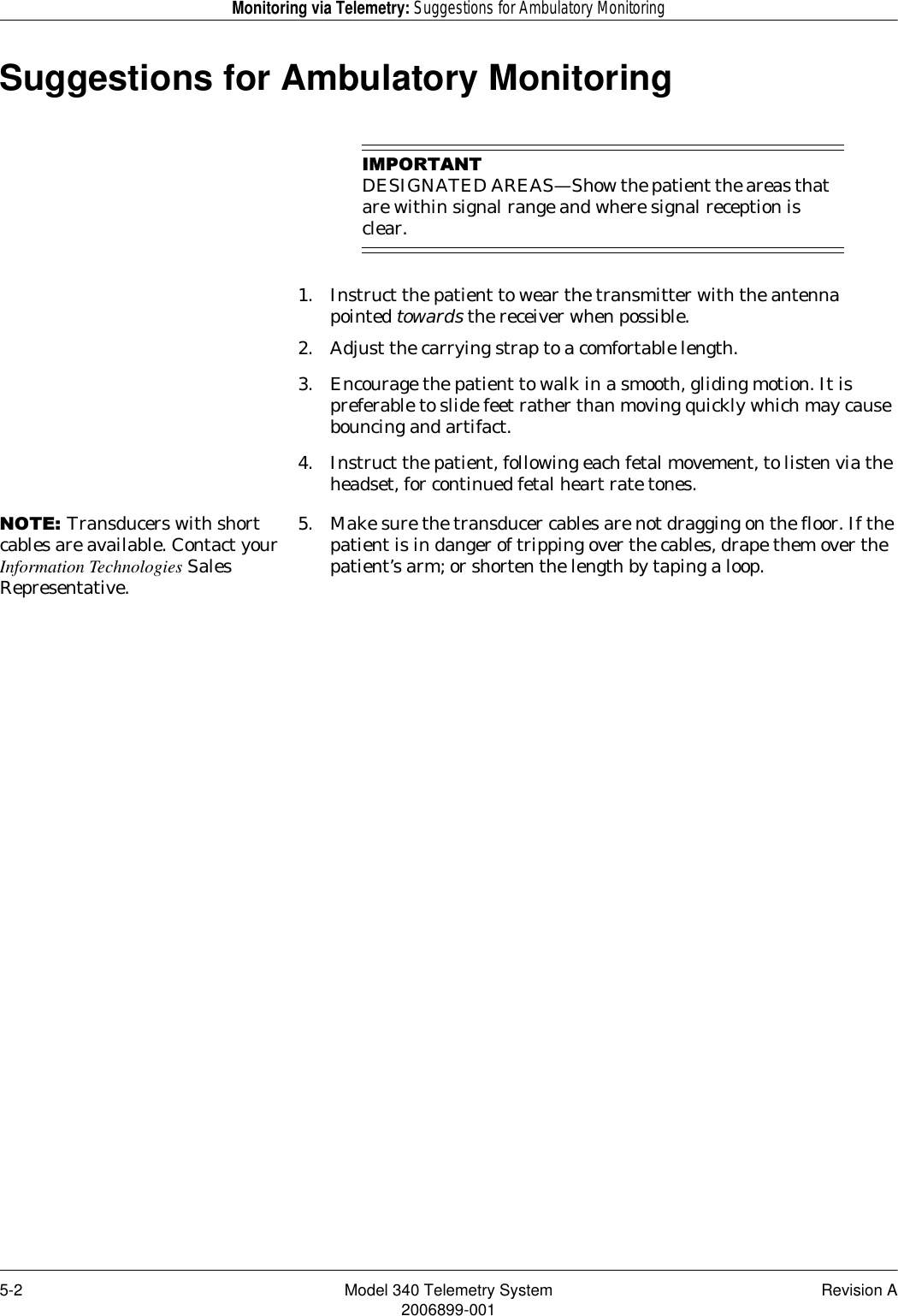 5-2 Model 340 Telemetry System Revision A2006899-001Monitoring via Telemetry: Suggestions for Ambulatory MonitoringSuggestions for Ambulatory Monitoring,03257$17DESIGNATED AREAS—Show the patient the areas that are within signal range and where signal reception is clear.1. Instruct the patient to wear the transmitter with the antenna pointed towards the receiver when possible.2. Adjust the carrying strap to a comfortable length.3. Encourage the patient to walk in a smooth, gliding motion. It is preferable to slide feet rather than moving quickly which may cause bouncing and artifact.4. Instruct the patient, following each fetal movement, to listen via the headset, for continued fetal heart rate tones.127(Transducers with short cables are available. Contact your Information Technologies Sales Representative.5. Make sure the transducer cables are not dragging on the floor. If the patient is in danger of tripping over the cables, drape them over the patient’s arm; or shorten the length by taping a loop.