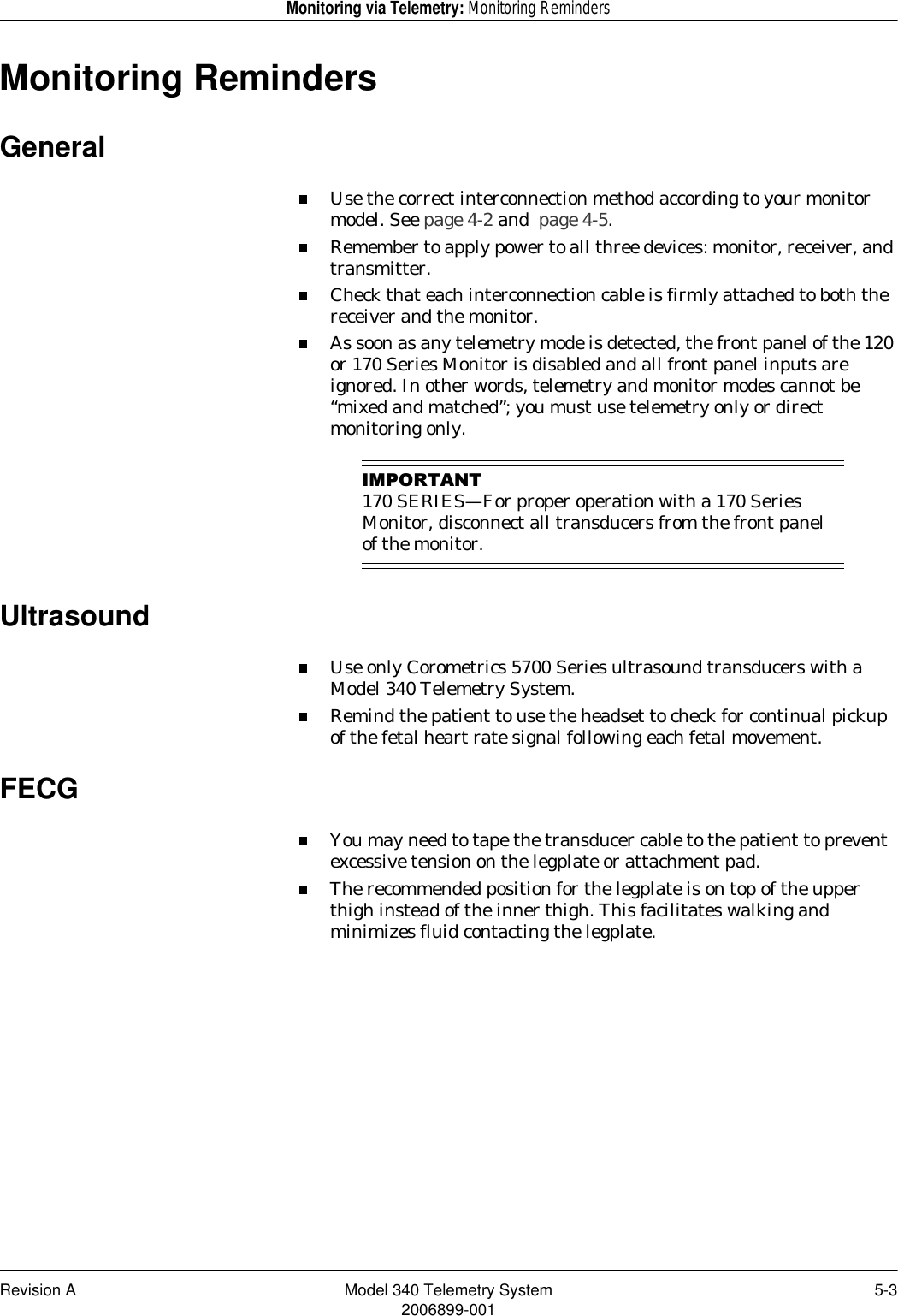 Revision A Model 340 Telemetry System 5-32006899-001Monitoring via Telemetry: Monitoring RemindersMonitoring RemindersGeneralUse the correct interconnection method according to your monitor model. See page 4-2 and  page 4-5.Remember to apply power to all three devices: monitor, receiver, and transmitter.Check that each interconnection cable is firmly attached to both the receiver and the monitor.As soon as any telemetry mode is detected, the front panel of the 120 or 170 Series Monitor is disabled and all front panel inputs are ignored. In other words, telemetry and monitor modes cannot be “mixed and matched”; you must use telemetry only or direct monitoring only.,03257$17170 SERIES—For proper operation with a 170 Series Monitor, disconnect all transducers from the front panel of the monitor.UltrasoundUse only Corometrics 5700 Series ultrasound transducers with a Model 340 Telemetry System.Remind the patient to use the headset to check for continual pickup of the fetal heart rate signal following each fetal movement.FECGYou may need to tape the transducer cable to the patient to prevent excessive tension on the legplate or attachment pad.The recommended position for the legplate is on top of the upper thigh instead of the inner thigh. This facilitates walking and minimizes fluid contacting the legplate.