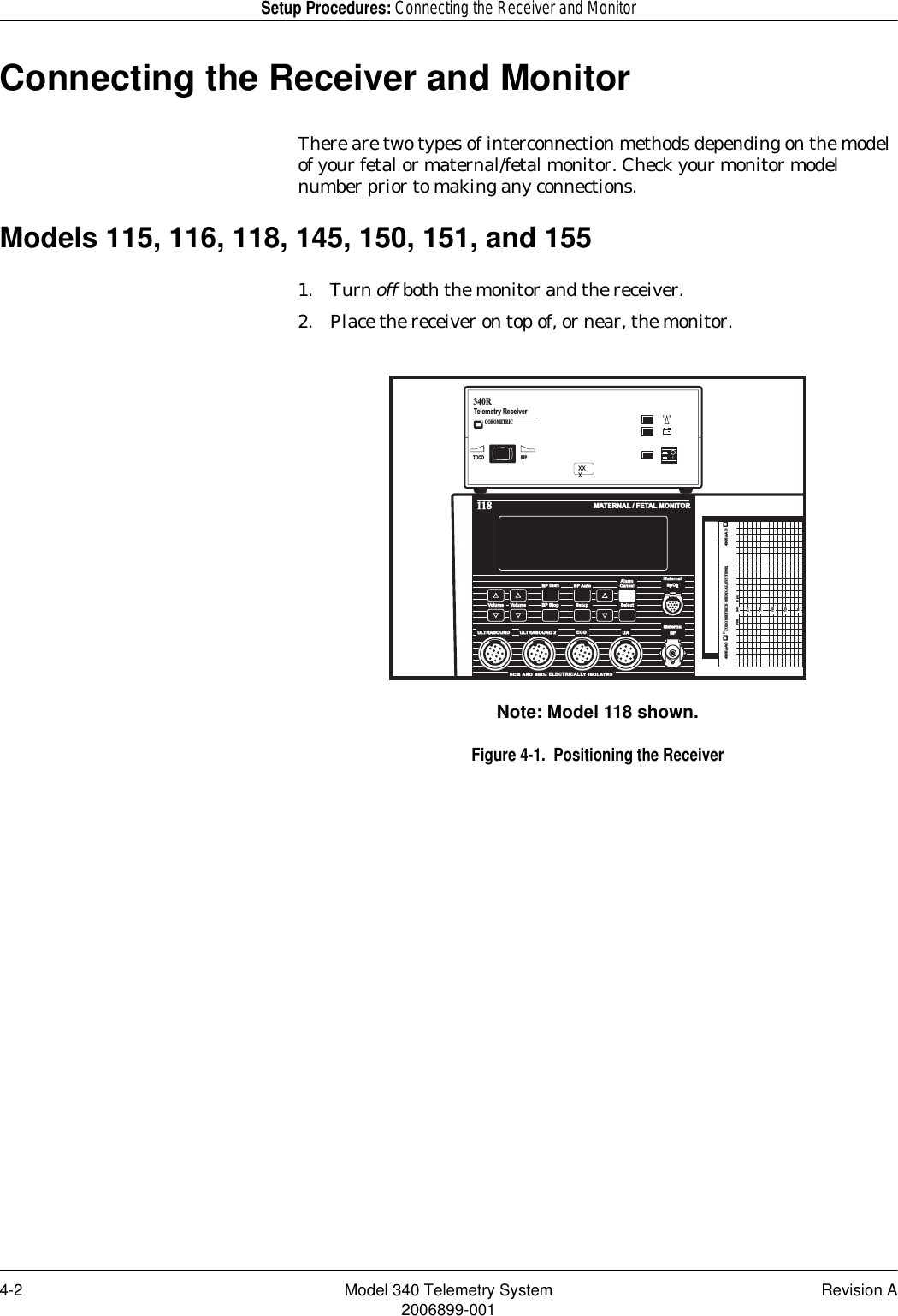 4-2 Model 340 Telemetry System Revision A2006899-001Setup Procedures: Connecting the Receiver and MonitorConnecting the Receiver and MonitorThere are two types of interconnection methods depending on the model of your fetal or maternal/fetal monitor. Check your monitor model number prior to making any connections.Models 115, 116, 118, 145, 150, 151, and 1551. Turn off both the monitor and the receiver.2. Place the receiver on top of, or near, the monitor.Note: Model 118 shown.Figure 4-1.  Positioning the ReceiverMATERNAL / FETAL MONITOR118MaternalBPULTRASOUND ULTRASOUND 2 ECGECGUAECG AND  SpO2  ELECTRICALL ELECTRICALLY ISOLATEDREFER TO  MANUAL  FOR  PROPER TRANSDUCERSVolume Volume BP Stop Setup SelectBP Start StartBP AutoAlarmAlarmCancelMaternalMaternalSpO24305AAOCOROMETRICS MEDICAL SYSTEMS,4305AAOFHR bpm90120150180240210IUPTOCOTelemetry Receiver 340R+COROMETRICXXX