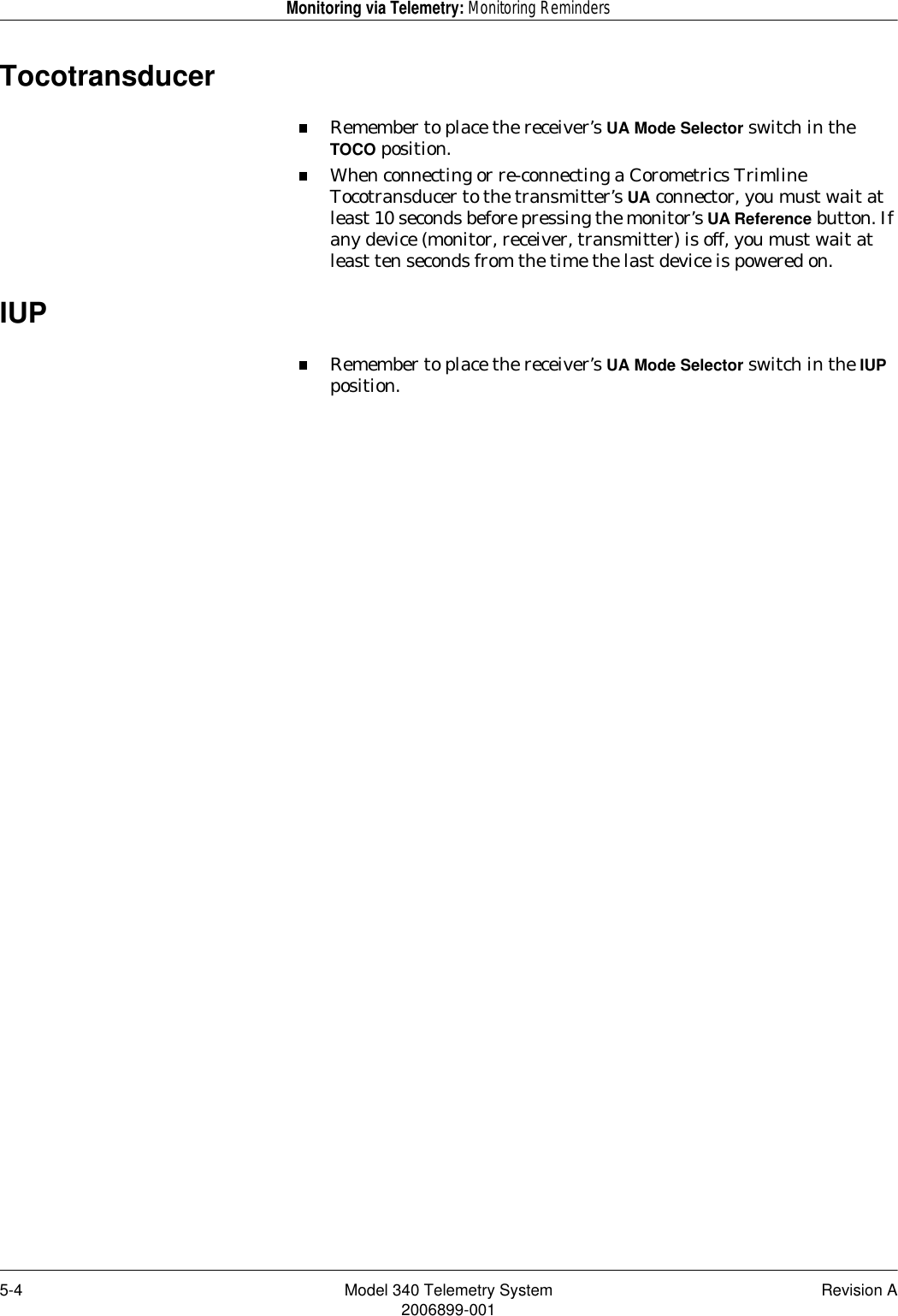 5-4 Model 340 Telemetry System Revision A2006899-001Monitoring via Telemetry: Monitoring RemindersTocotransducerRemember to place the receiver’s UA Mode Selector switch in the TOCO position.When connecting or re-connecting a Corometrics Trimline Tocotransducer to the transmitter’s UA connector, you must wait at least 10 seconds before pressing the monitor’s UA Reference button. If any device (monitor, receiver, transmitter) is off, you must wait at least ten seconds from the time the last device is powered on.IUPRemember to place the receiver’s UA Mode Selector switch in the IUP position.
