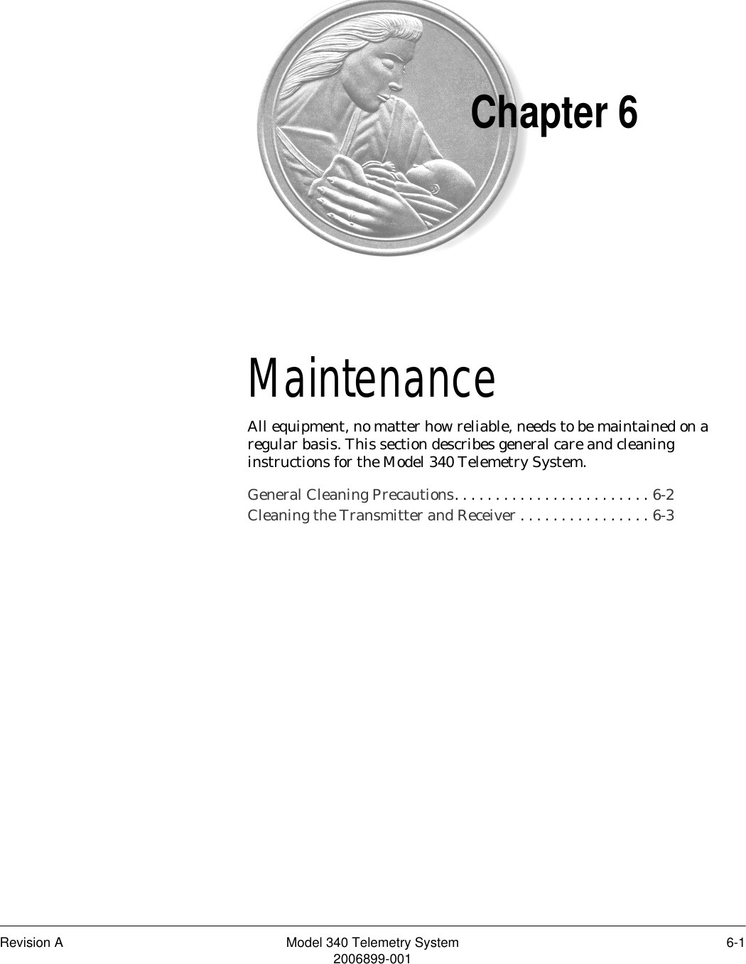 Revision A Model 340 Telemetry System 6-12006899-001Chapter 6Maintenance 6All equipment, no matter how reliable, needs to be maintained on a regular basis. This section describes general care and cleaning instructions for the Model 340 Telemetry System.General Cleaning Precautions. . . . . . . . . . . . . . . . . . . . . . . . 6-2Cleaning the Transmitter and Receiver . . . . . . . . . . . . . . . . 6-3