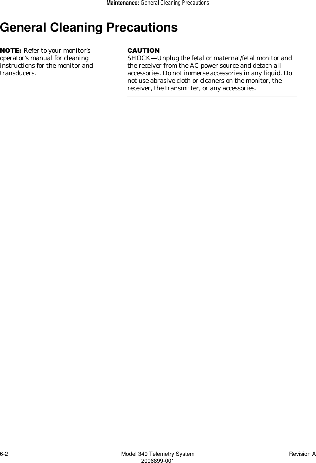 6-2 Model 340 Telemetry System Revision A2006899-001Maintenance: General Cleaning PrecautionsGeneral Cleaning Precautions127(Refer to your monitor’s operator’s manual for cleaning instructions for the monitor and transducers.&amp;$87,21SHOCK—Unplug the fetal or maternal/fetal monitor and the receiver from the AC power source and detach all accessories. Do not immerse accessories in any liquid. Do not use abrasive cloth or cleaners on the monitor, the receiver, the transmitter, or any accessories.