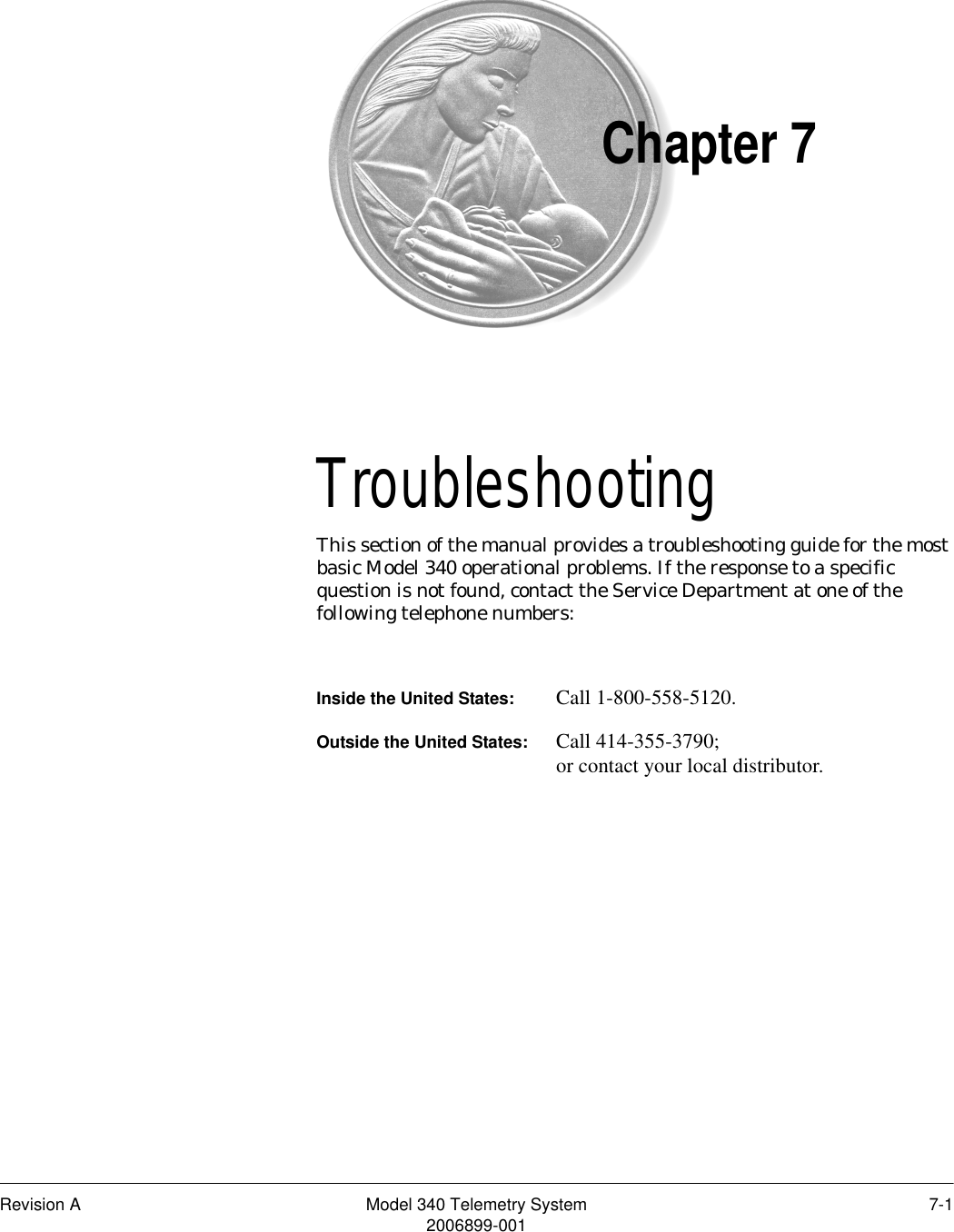 Revision A Model 340 Telemetry System 7-12006899-001Chapter 7Troubleshooting 7This section of the manual provides a troubleshooting guide for the most basic Model 340 operational problems. If the response to a specific question is not found, contact the Service Department at one of the following telephone numbers:Inside the United States: Call 1-800-558-5120.Outside the United States: Call 414-355-3790;or contact your local distributor.