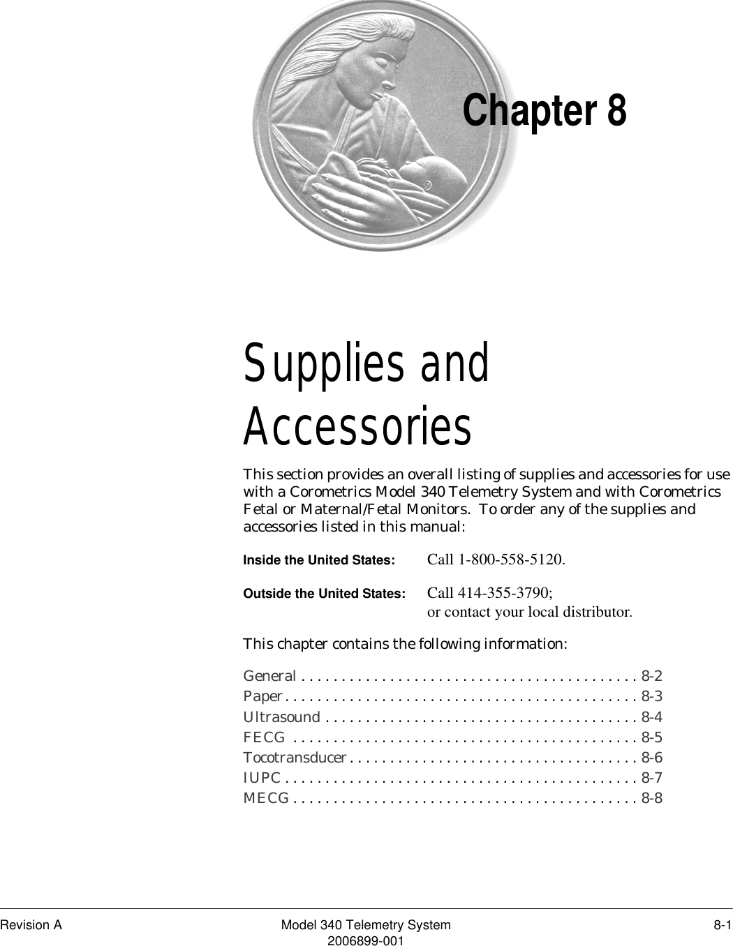 Revision A Model 340 Telemetry System 8-12006899-001Chapter 8Supplies and Accessories 8This section provides an overall listing of supplies and accessories for use with a Corometrics Model 340 Telemetry System and with Corometrics Fetal or Maternal/Fetal Monitors.  To order any of the supplies and accessories listed in this manual:Inside the United States: Call 1-800-558-5120.Outside the United States: Call 414-355-3790;or contact your local distributor.This chapter contains the following information:General . . . . . . . . . . . . . . . . . . . . . . . . . . . . . . . . . . . . . . . . . . 8-2Paper. . . . . . . . . . . . . . . . . . . . . . . . . . . . . . . . . . . . . . . . . . . . 8-3Ultrasound . . . . . . . . . . . . . . . . . . . . . . . . . . . . . . . . . . . . . . . 8-4FECG  . . . . . . . . . . . . . . . . . . . . . . . . . . . . . . . . . . . . . . . . . . . 8-5Tocotransducer. . . . . . . . . . . . . . . . . . . . . . . . . . . . . . . . . . . . 8-6IUPC . . . . . . . . . . . . . . . . . . . . . . . . . . . . . . . . . . . . . . . . . . . . 8-7MECG . . . . . . . . . . . . . . . . . . . . . . . . . . . . . . . . . . . . . . . . . . . 8-8