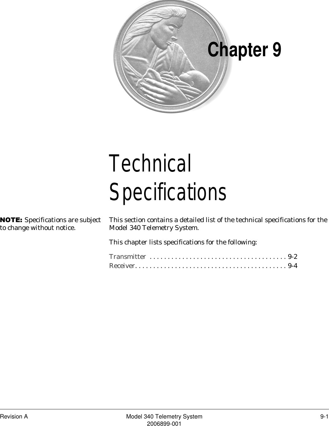 Revision A Model 340 Telemetry System 9-12006899-001Chapter 9TechnicalSpecifications 9127(Specifications are subject to change without notice. This section contains a detailed list of the technical specifications for the Model 340 Telemetry System.This chapter lists specifications for the following:Transmitter  . . . . . . . . . . . . . . . . . . . . . . . . . . . . . . . . . . . . . . 9-2Receiver. . . . . . . . . . . . . . . . . . . . . . . . . . . . . . . . . . . . . . . . . . 9-4